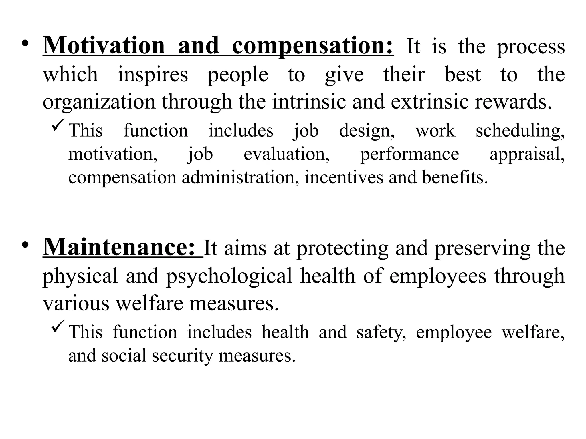 • Motivation and compensation: It is the process
which inspires people to give their best to the
organization through the intrinsic and extrinsic rewards.
This function includes job design, work scheduling,
motivation, job evaluation, performance appraisal,
compensation administration, incentives and benefits.
• Maintenance: It aims at protecting and preserving the
physical and psychological health of employees through
various welfare measures.
This function includes health and safety, employee welfare,
and social security measures.
 