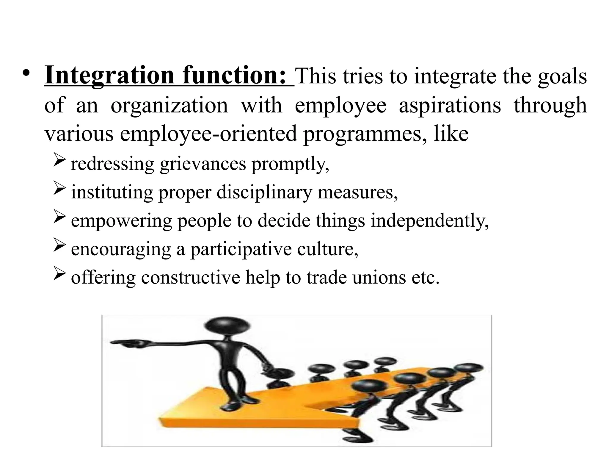 • Integration function: This tries to integrate the goals
of an organization with employee aspirations through
various employee-oriented programmes, like
redressing grievances promptly,
instituting proper disciplinary measures,
empowering people to decide things independently,
encouraging a participative culture,
offering constructive help to trade unions etc.
 