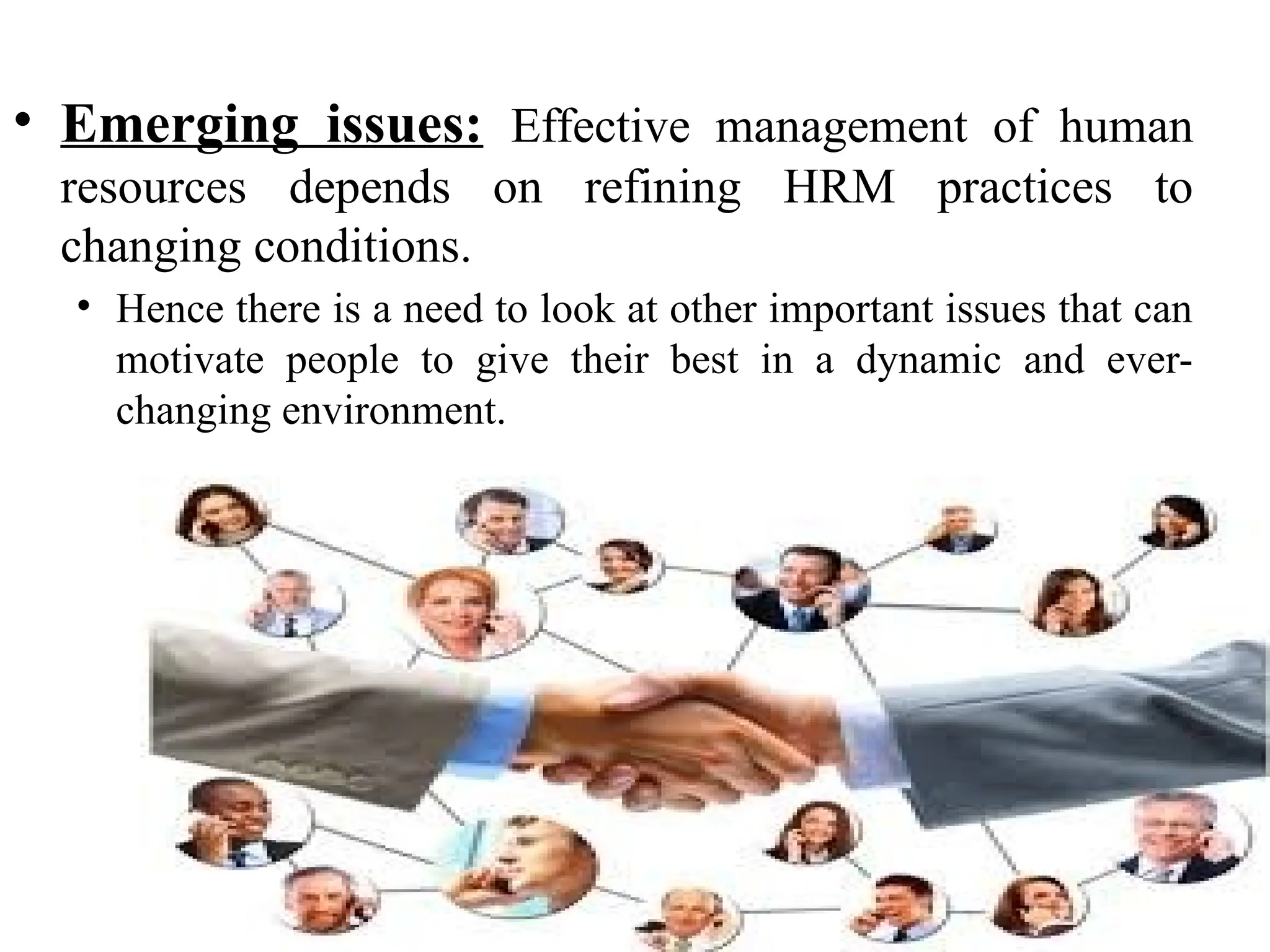 • Emerging issues: Effective management of human
resources depends on refining HRM practices to
changing conditions.
• Hence there is a need to look at other important issues that can
motivate people to give their best in a dynamic and ever-
changing environment.
 