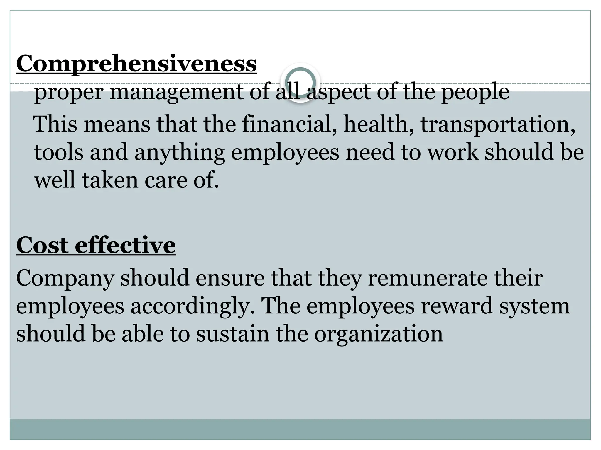 Comprehensiveness
proper management of all aspect of the people
This means that the financial, health, transportation,
tools and anything employees need to work should be
well taken care of.
Cost effective
Company should ensure that they remunerate their
employees accordingly. The employees reward system
should be able to sustain the organization
 
