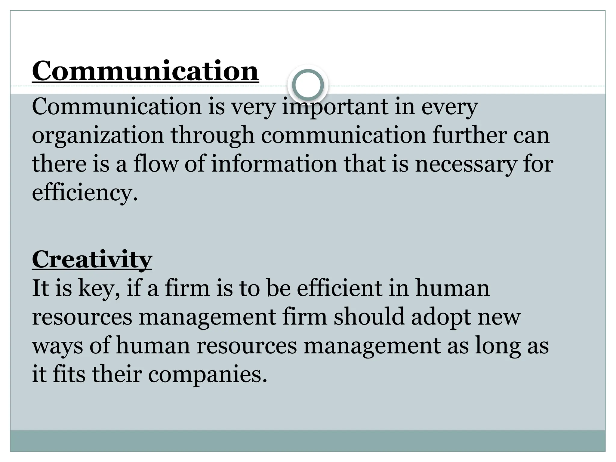 Communication
Communication is very important in every
organization through communication further can
there is a flow of information that is necessary for
efficiency.
Creativity
It is key, if a firm is to be efficient in human
resources management firm should adopt new
ways of human resources management as long as
it fits their companies.
 