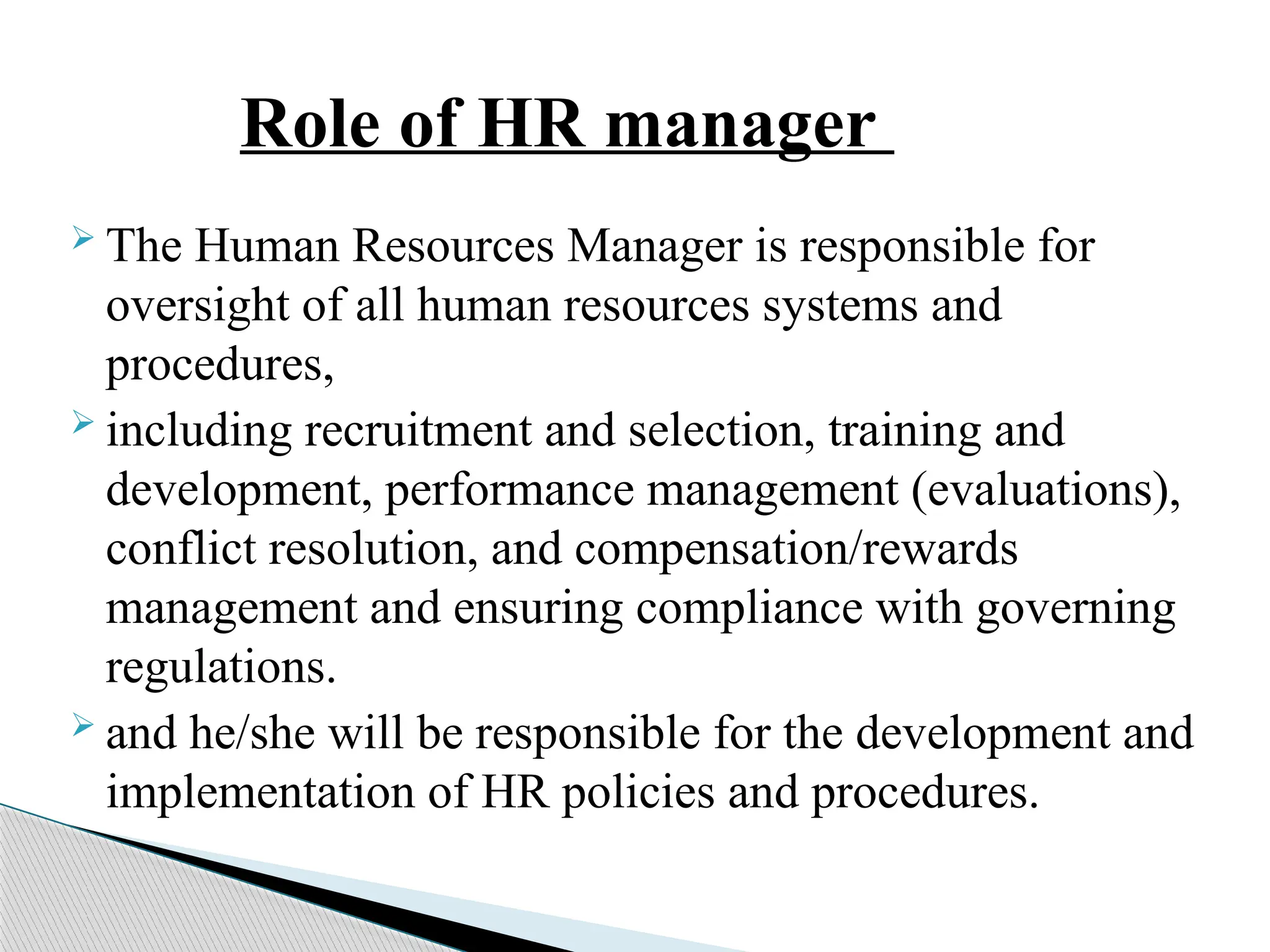 Role of HR manager
 The Human Resources Manager is responsible for
oversight of all human resources systems and
procedures,
 including recruitment and selection, training and
development, performance management (evaluations),
conflict resolution, and compensation/rewards
management and ensuring compliance with governing
regulations.
 and he/she will be responsible for the development and
implementation of HR policies and procedures.
 