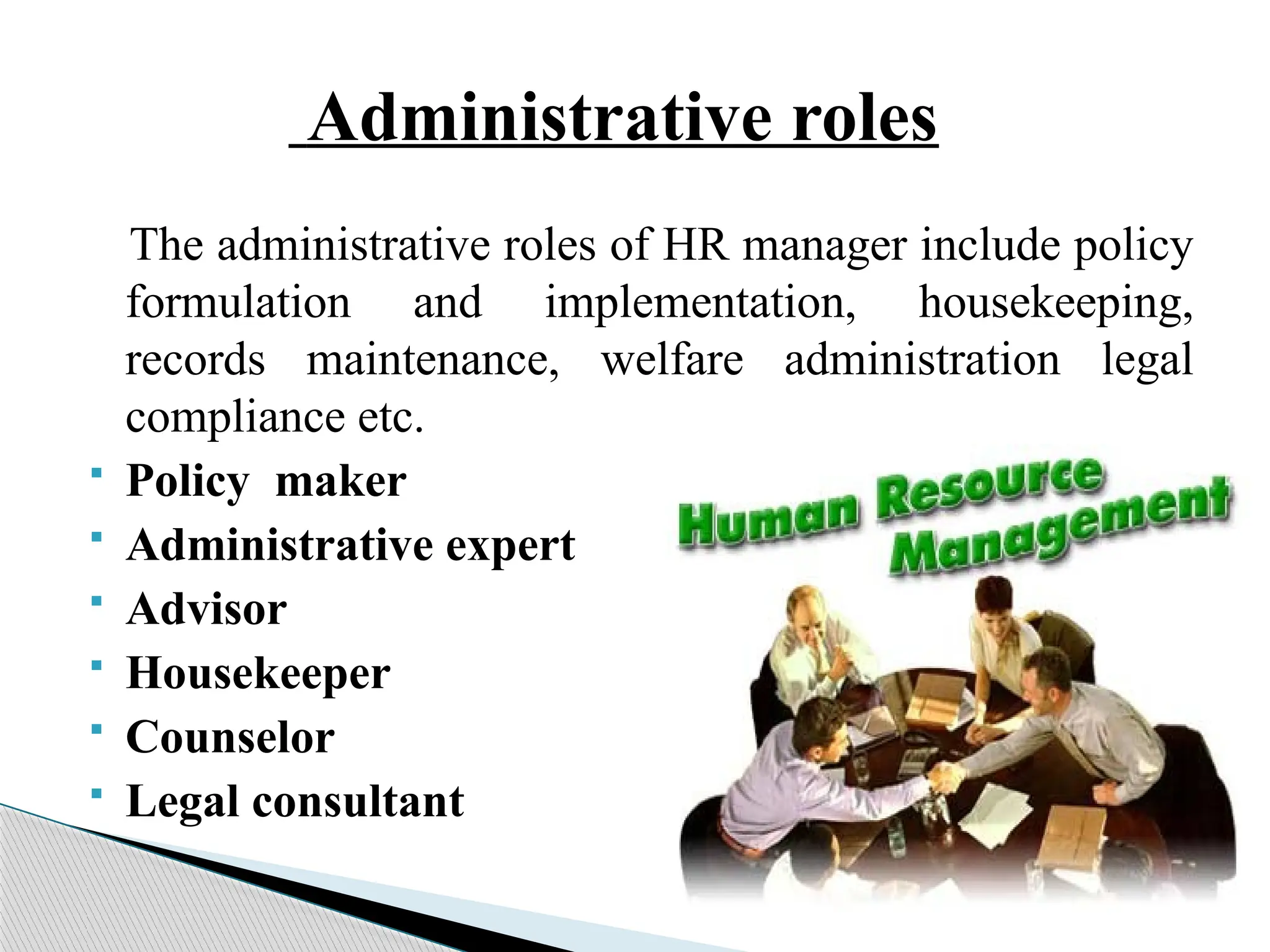 Administrative roles
The administrative roles of HR manager include policy
formulation and implementation, housekeeping,
records maintenance, welfare administration legal
compliance etc.
 Policy maker
 Administrative expert
 Advisor
 Housekeeper
 Counselor
 Legal consultant
 
