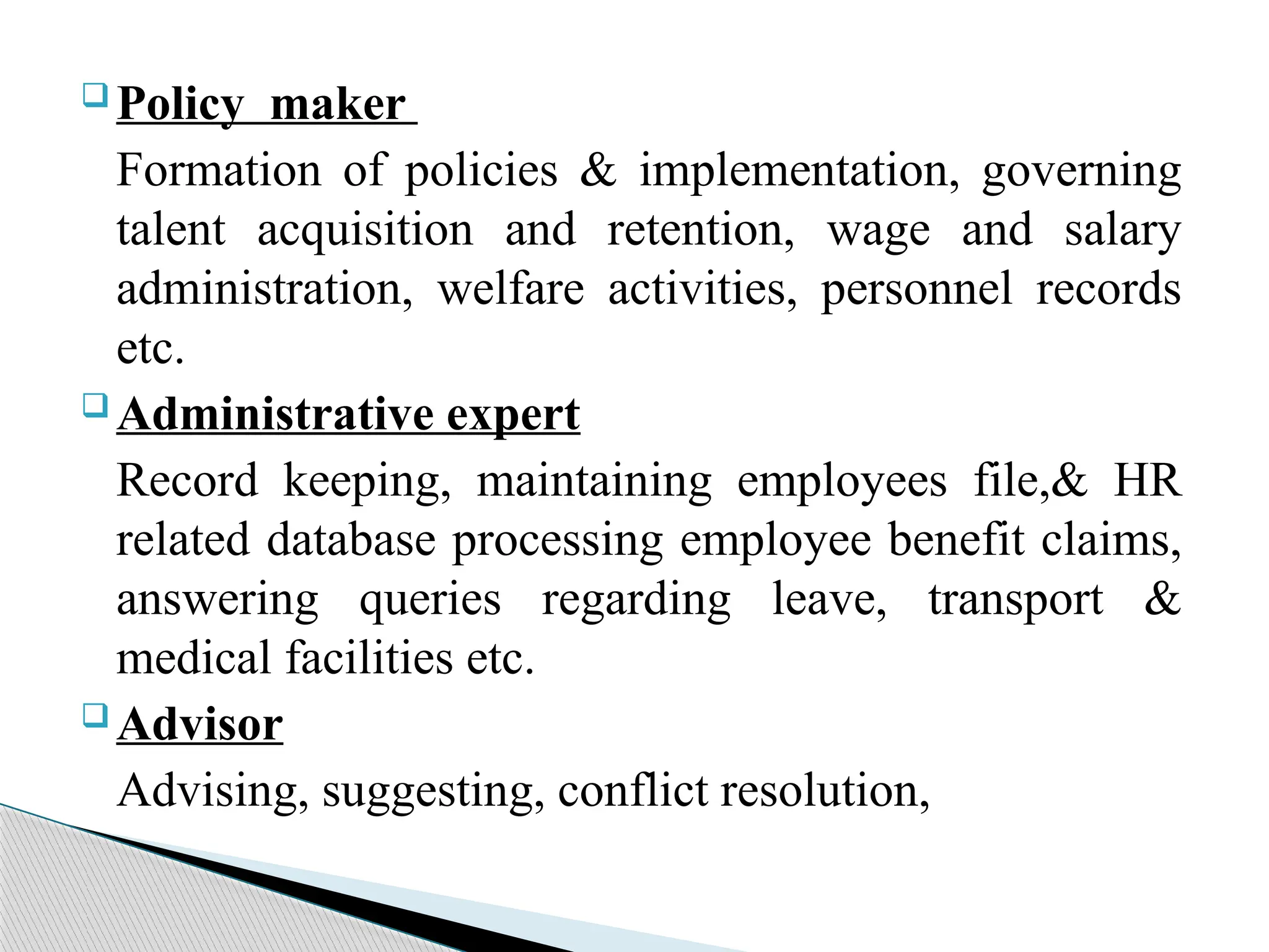  Policy maker
Formation of policies & implementation, governing
talent acquisition and retention, wage and salary
administration, welfare activities, personnel records
etc.
 Administrative expert
Record keeping, maintaining employees file,& HR
related database processing employee benefit claims,
answering queries regarding leave, transport &
medical facilities etc.
 Advisor
Advising, suggesting, conflict resolution,
 