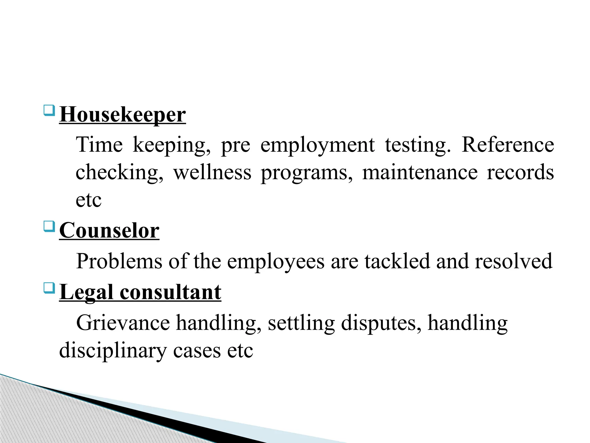  Housekeeper
Time keeping, pre employment testing. Reference
checking, wellness programs, maintenance records
etc
 Counselor
Problems of the employees are tackled and resolved
 Legal consultant
Grievance handling, settling disputes, handling
disciplinary cases etc
 