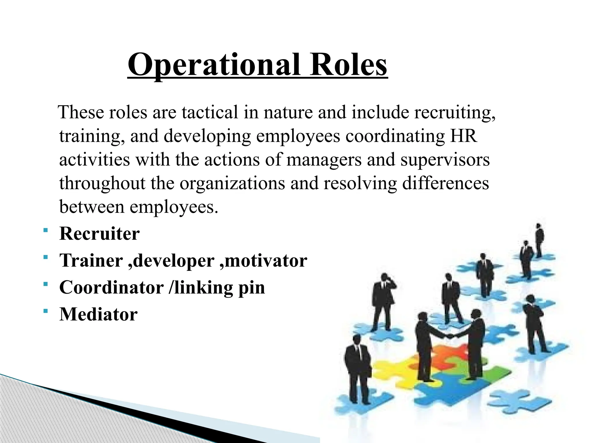 Operational Roles
These roles are tactical in nature and include recruiting,
training, and developing employees coordinating HR
activities with the actions of managers and supervisors
throughout the organizations and resolving differences
between employees.
 Recruiter
 Trainer ,developer ,motivator
 Coordinator /linking pin
 Mediator
 
