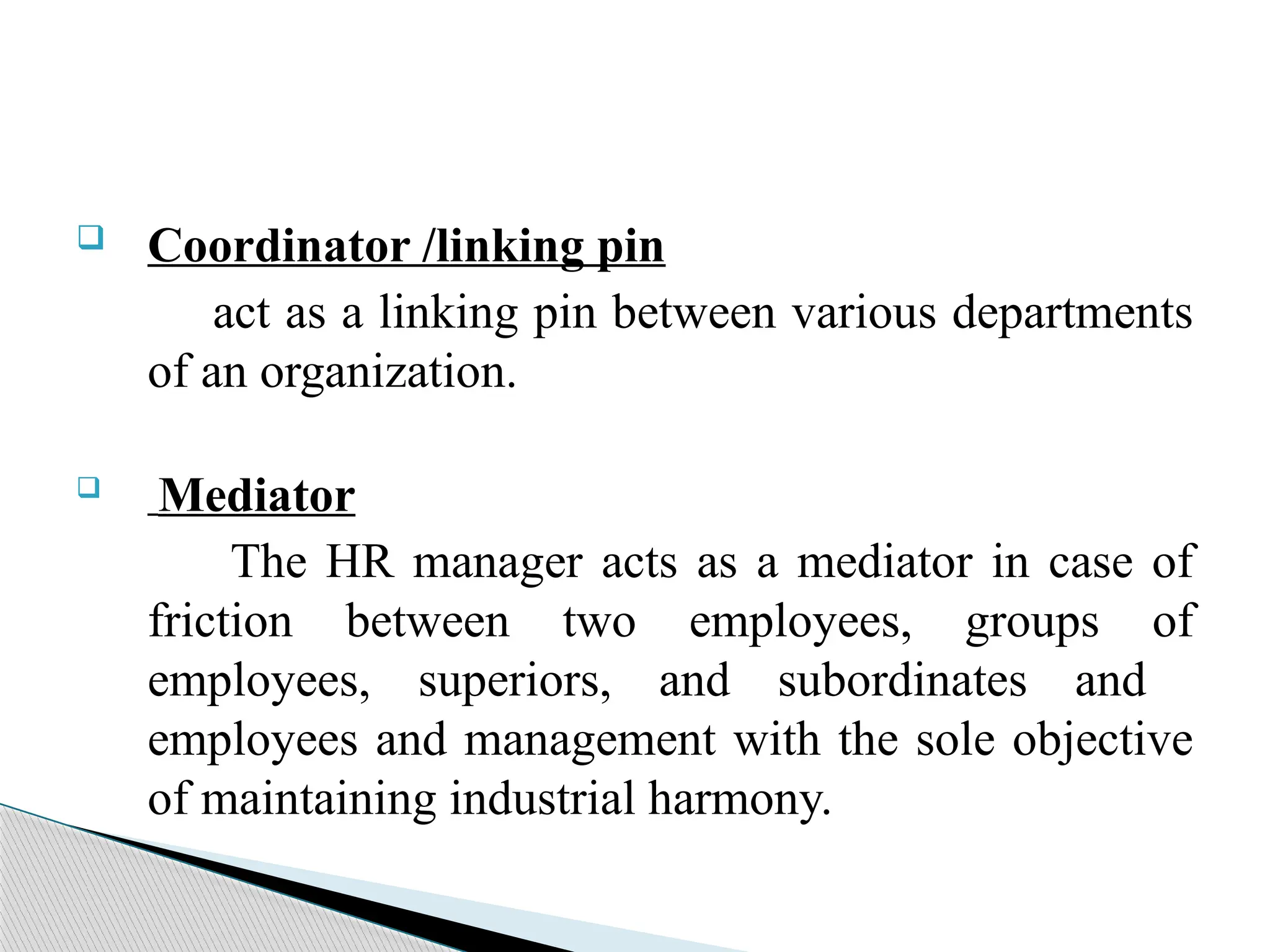  Coordinator /linking pin
act as a linking pin between various departments
of an organization.
 Mediator
The HR manager acts as a mediator in case of
friction between two employees, groups of
employees, superiors, and subordinates and
employees and management with the sole objective
of maintaining industrial harmony.
 