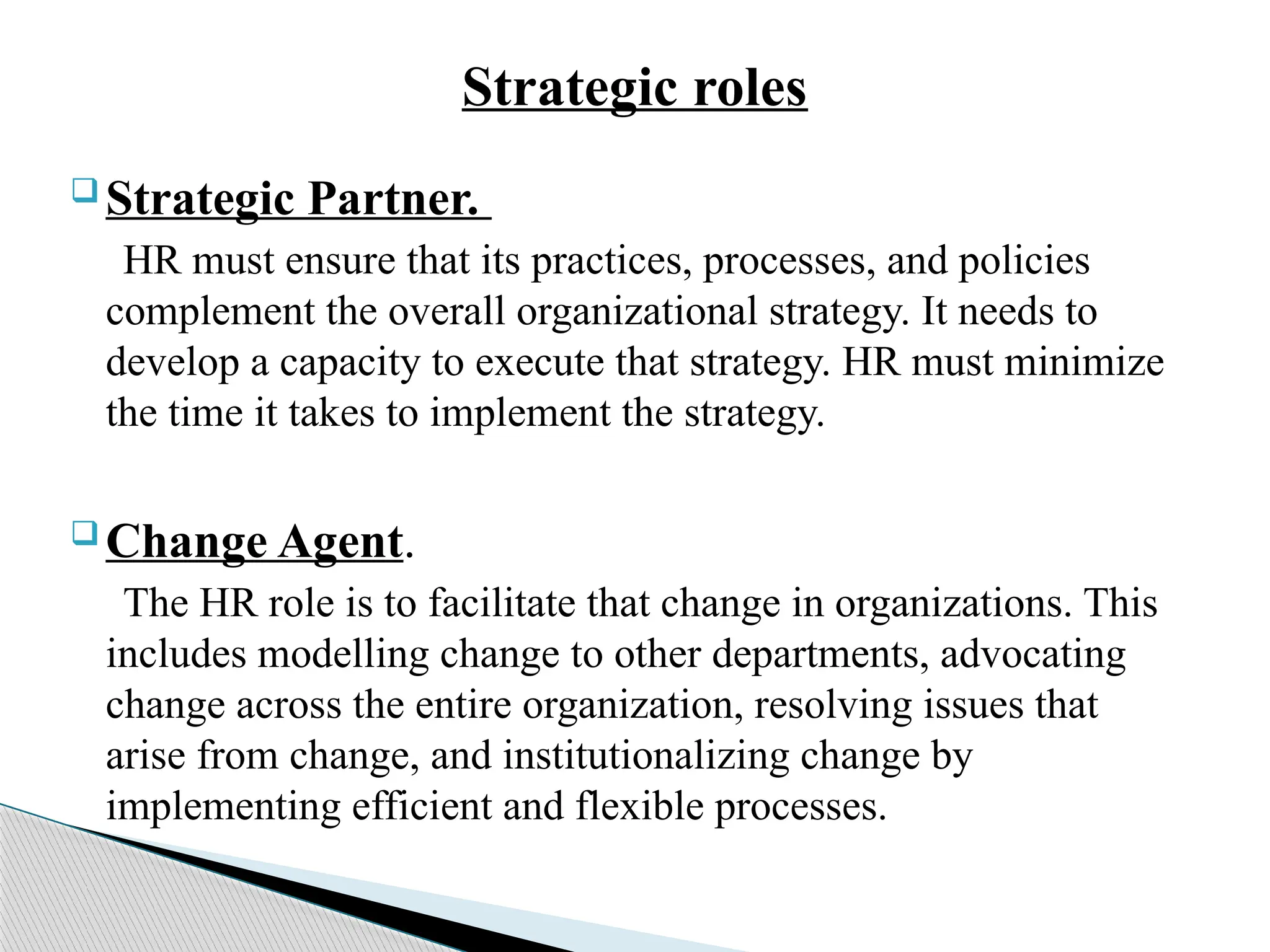 Strategic roles
 Strategic Partner.
HR must ensure that its practices, processes, and policies
complement the overall organizational strategy. It needs to
develop a capacity to execute that strategy. HR must minimize
the time it takes to implement the strategy.
 Change Agent.
The HR role is to facilitate that change in organizations. This
includes modelling change to other departments, advocating
change across the entire organization, resolving issues that
arise from change, and institutionalizing change by
implementing efficient and flexible processes.
 