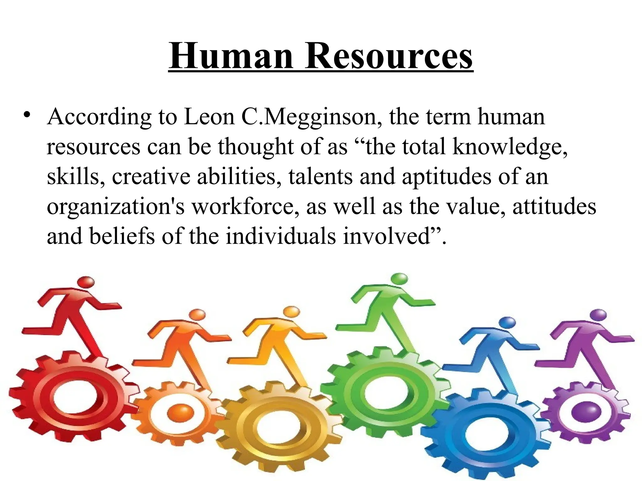 Human Resources
• According to Leon C.Megginson, the term human
resources can be thought of as “the total knowledge,
skills, creative abilities, talents and aptitudes of an
organization's workforce, as well as the value, attitudes
and beliefs of the individuals involved”.
 