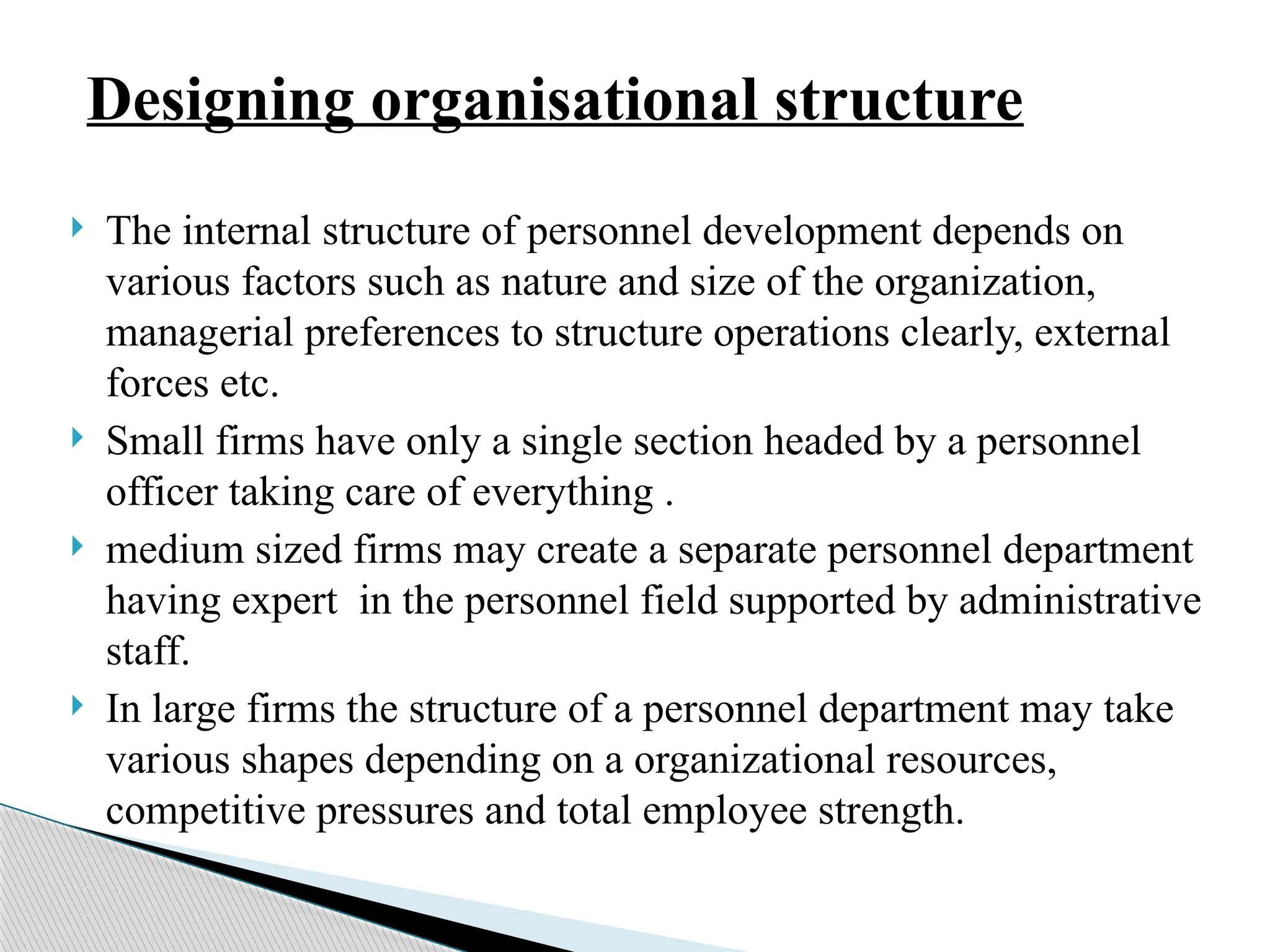  The internal structure of personnel development depends on
various factors such as nature and size of the organization,
managerial preferences to structure operations clearly, external
forces etc.
 Small firms have only a single section headed by a personnel
officer taking care of everything .
 medium sized firms may create a separate personnel department
having expert in the personnel field supported by administrative
staff.
 In large firms the structure of a personnel department may take
various shapes depending on a organizational resources,
competitive pressures and total employee strength.
Designing organisational structure
 