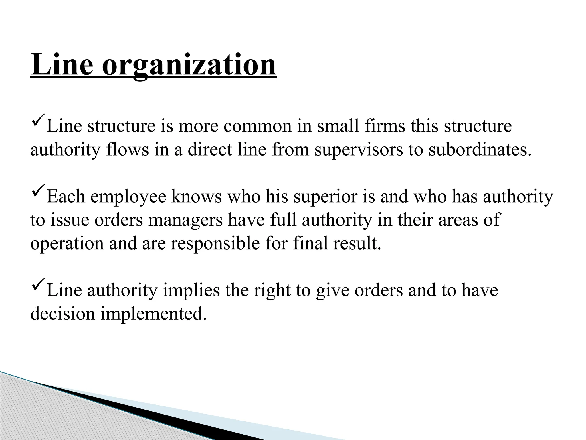 Line organization
Line structure is more common in small firms this structure
authority flows in a direct line from supervisors to subordinates.
Each employee knows who his superior is and who has authority
to issue orders managers have full authority in their areas of
operation and are responsible for final result.
Line authority implies the right to give orders and to have
decision implemented.
 