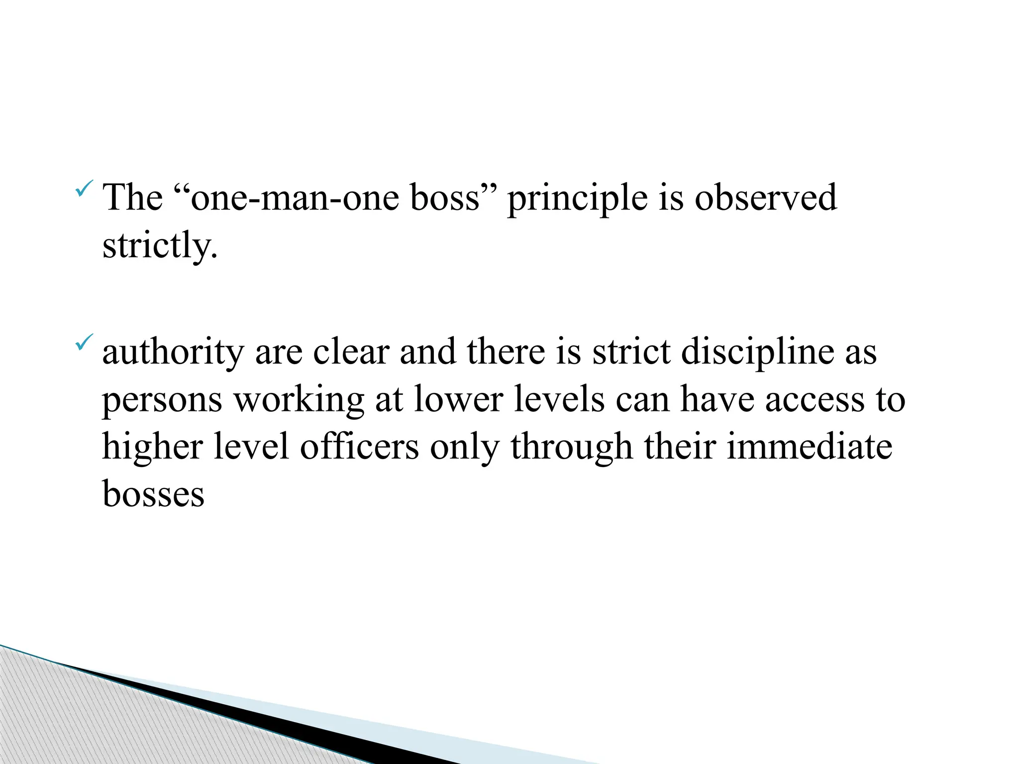  The “one-man-one boss” principle is observed
strictly.
 authority are clear and there is strict discipline as
persons working at lower levels can have access to
higher level officers only through their immediate
bosses
 
