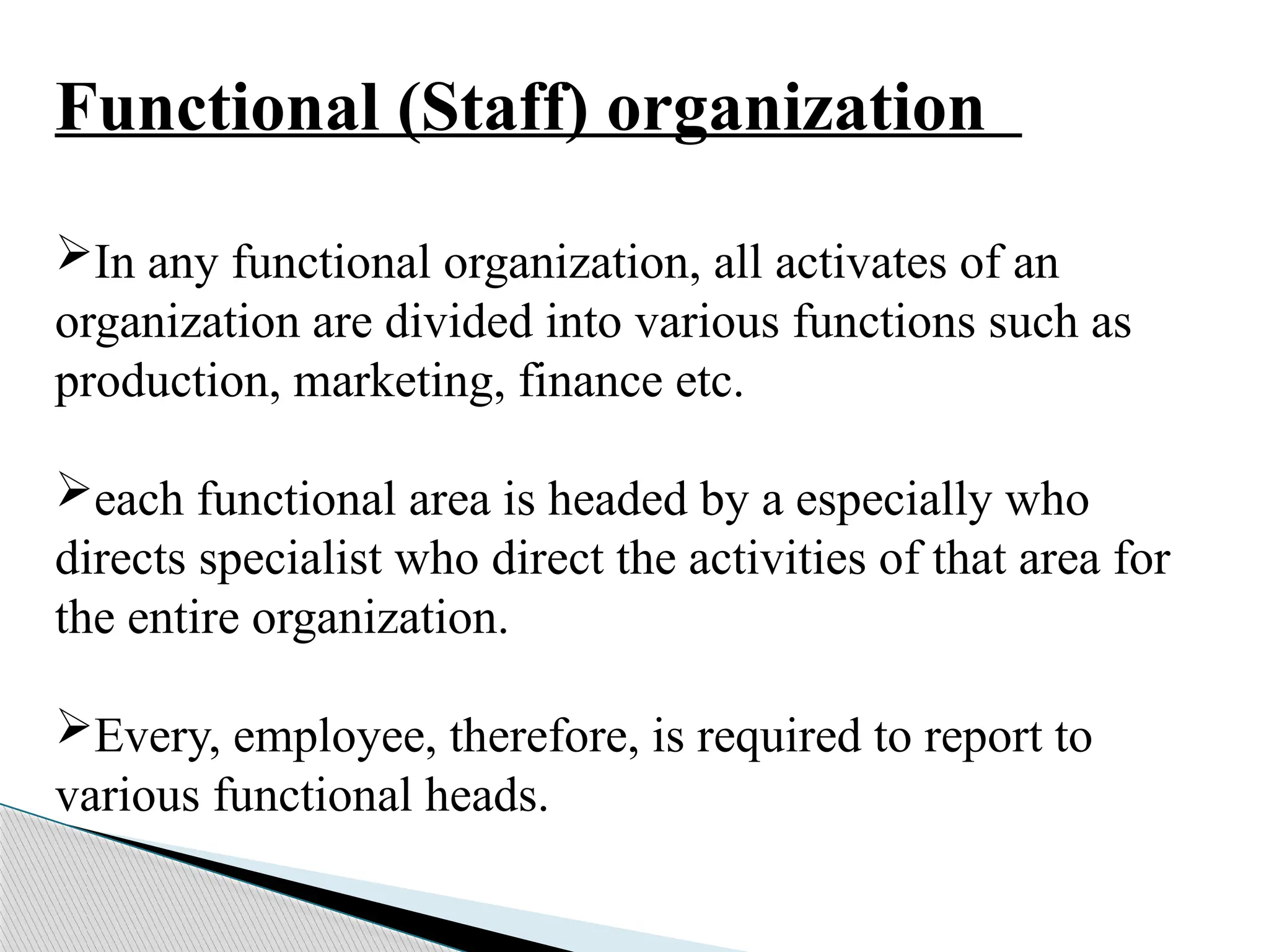 Functional (Staff) organization
In any functional organization, all activates of an
organization are divided into various functions such as
production, marketing, finance etc.
each functional area is headed by a especially who
directs specialist who direct the activities of that area for
the entire organization.
Every, employee, therefore, is required to report to
various functional heads.
 