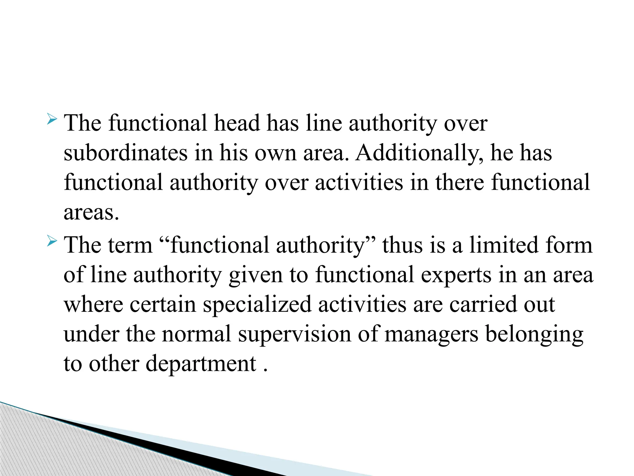  The functional head has line authority over
subordinates in his own area. Additionally, he has
functional authority over activities in there functional
areas.
 The term “functional authority” thus is a limited form
of line authority given to functional experts in an area
where certain specialized activities are carried out
under the normal supervision of managers belonging
to other department .
 