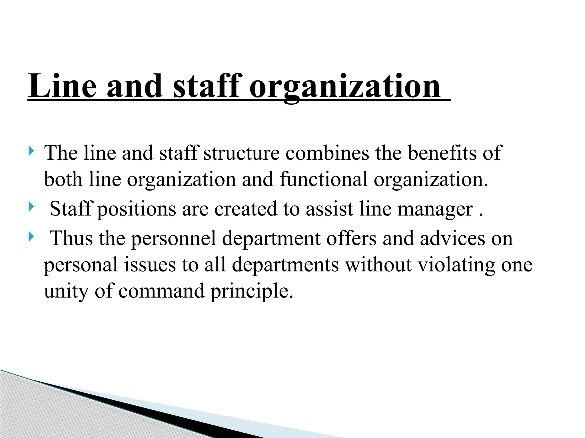 Line and staff organization
 The line and staff structure combines the benefits of
both line organization and functional organization.
 Staff positions are created to assist line manager .
 Thus the personnel department offers and advices on
personal issues to all departments without violating one
unity of command principle.
 