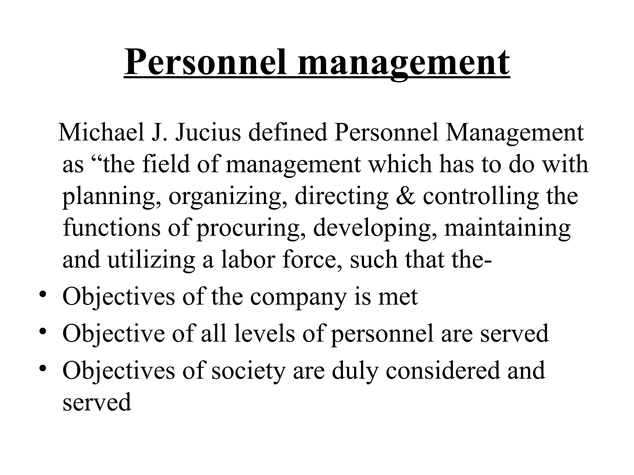 Personnel management
Michael J. Jucius defined Personnel Management
as “the field of management which has to do with
planning, organizing, directing & controlling the
functions of procuring, developing, maintaining
and utilizing a labor force, such that the-
• Objectives of the company is met
• Objective of all levels of personnel are served
• Objectives of society are duly considered and
served
 