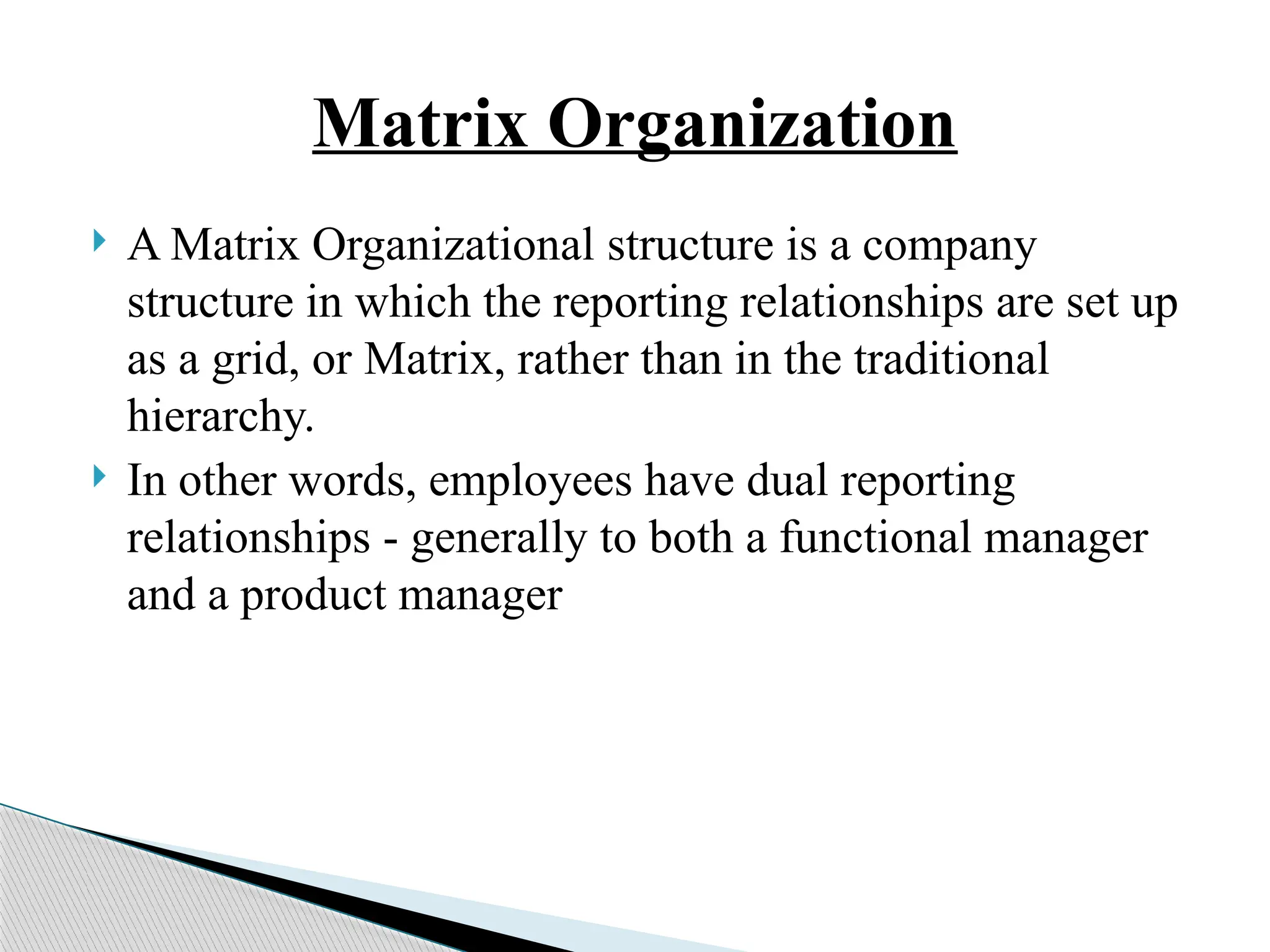 Matrix Organization
 A Matrix Organizational structure is a company
structure in which the reporting relationships are set up
as a grid, or Matrix, rather than in the traditional
hierarchy.
 In other words, employees have dual reporting
relationships - generally to both a functional manager
and a product manager
 