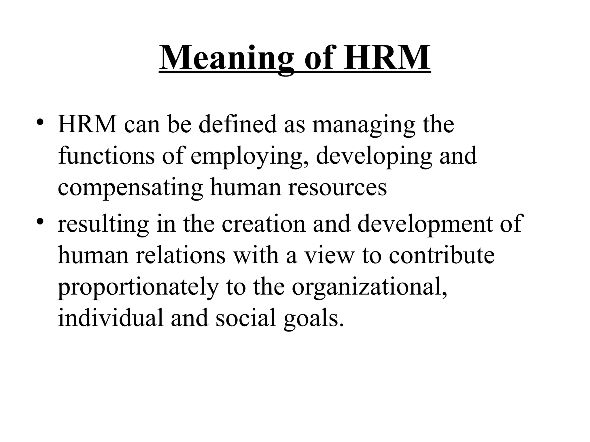 Meaning of HRM
• HRM can be defined as managing the
functions of employing, developing and
compensating human resources
• resulting in the creation and development of
human relations with a view to contribute
proportionately to the organizational,
individual and social goals.
 
