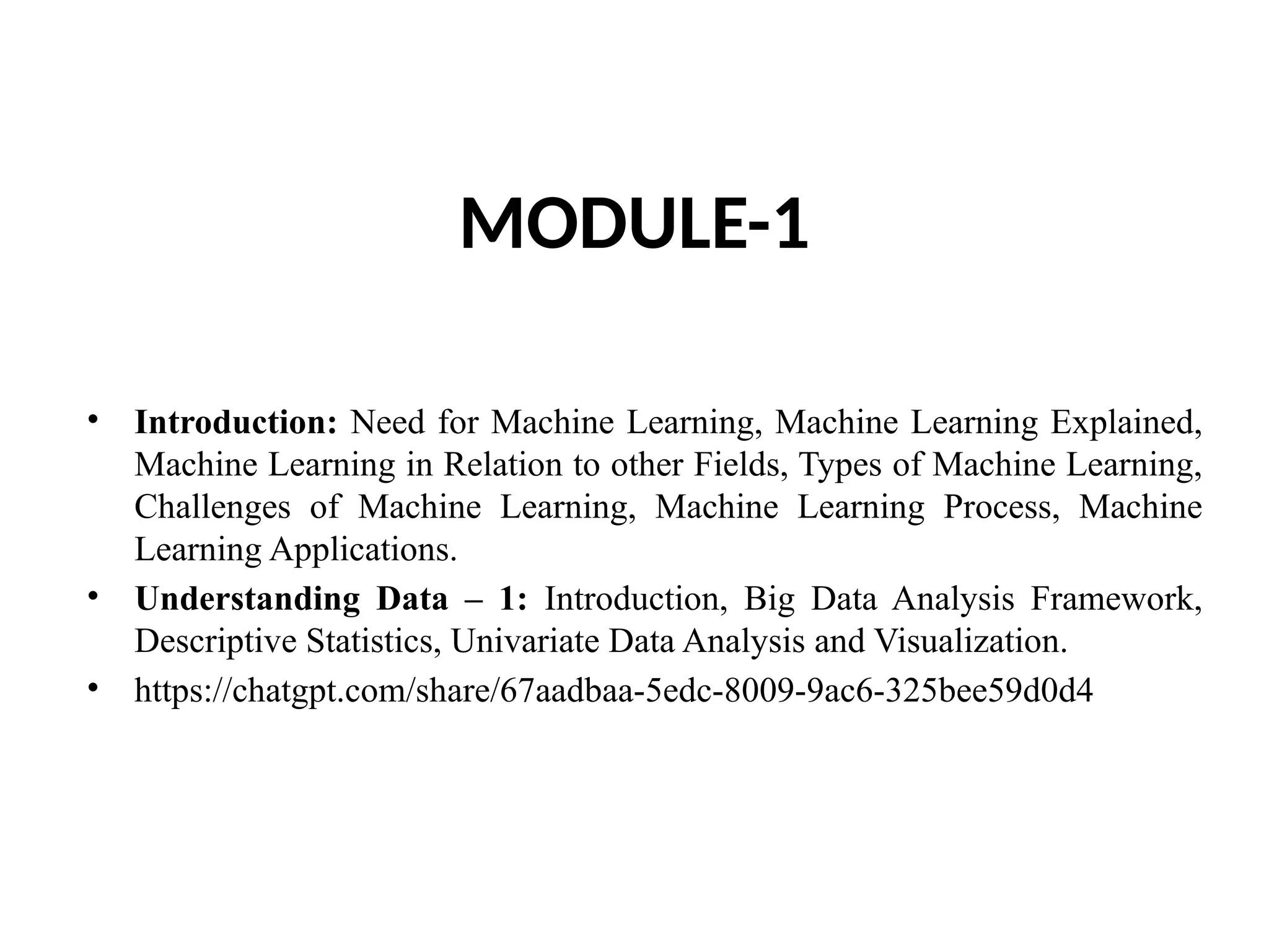 MODULE-1
• Introduction: Need for Machine Learning, Machine Learning Explained,
Machine Learning in Relation to other Fields, Types of Machine Learning,
Challenges of Machine Learning, Machine Learning Process, Machine
Learning Applications.
• Understanding Data – 1: Introduction, Big Data Analysis Framework,
Descriptive Statistics, Univariate Data Analysis and Visualization.
• https://chatgpt.com/share/67aadbaa-5edc-8009-9ac6-325bee59d0d4
 
