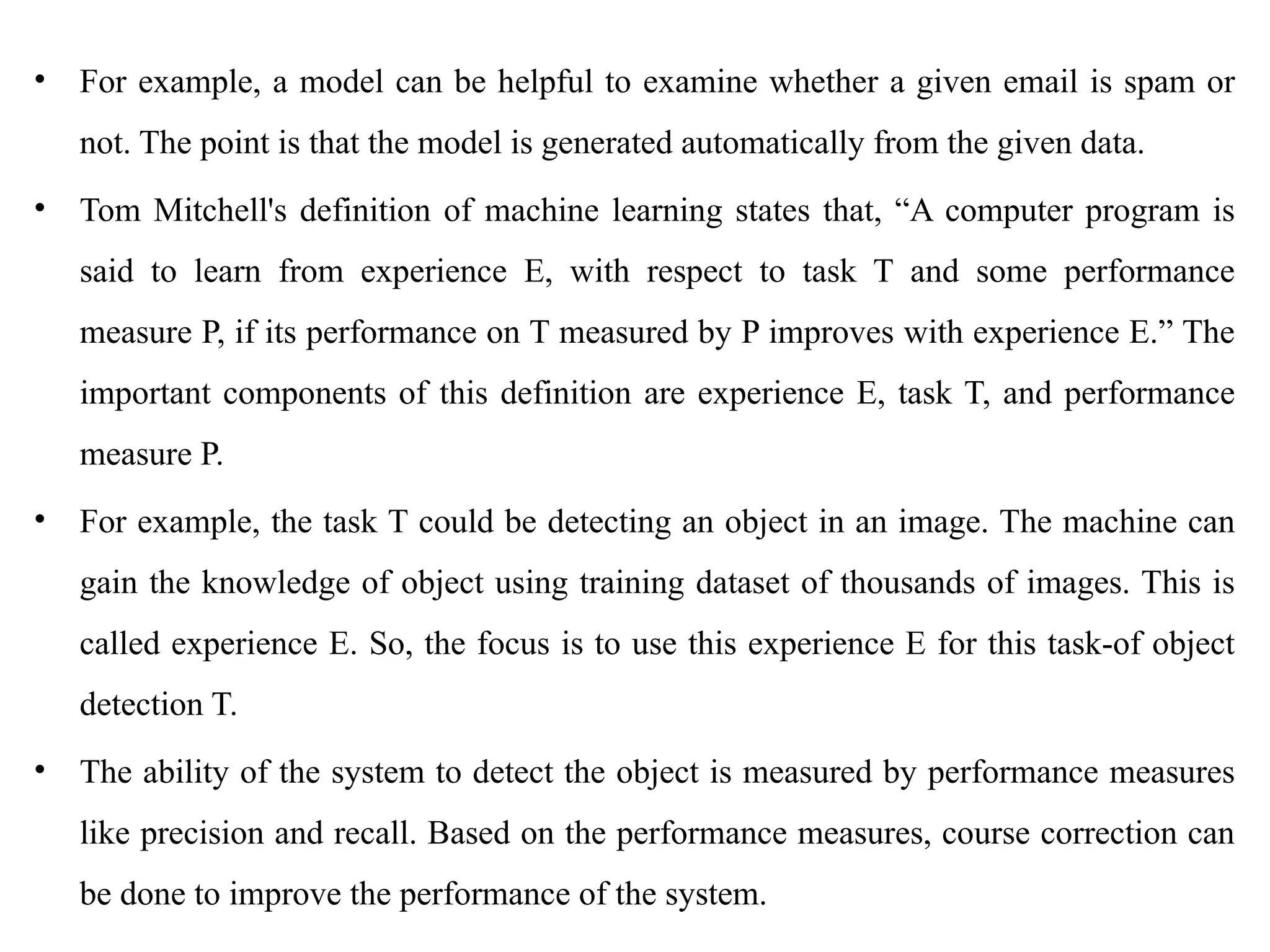 • For example, a model can be helpful to examine whether a given email is spam or
not. The point is that the model is generated automatically from the given data.
• Tom Mitchell's definition of machine learning states that, “A computer program is
said to learn from experience E, with respect to task T and some performance
measure P, if its performance on T measured by P improves with experience E.” The
important components of this definition are experience E, task T, and performance
measure P.
• For example, the task T could be detecting an object in an image. The machine can
gain the knowledge of object using training dataset of thousands of images. This is
called experience E. So, the focus is to use this experience E for this task-of object
detection T.
• The ability of the system to detect the object is measured by performance measures
like precision and recall. Based on the performance measures, course correction can
be done to improve the performance of the system.
 