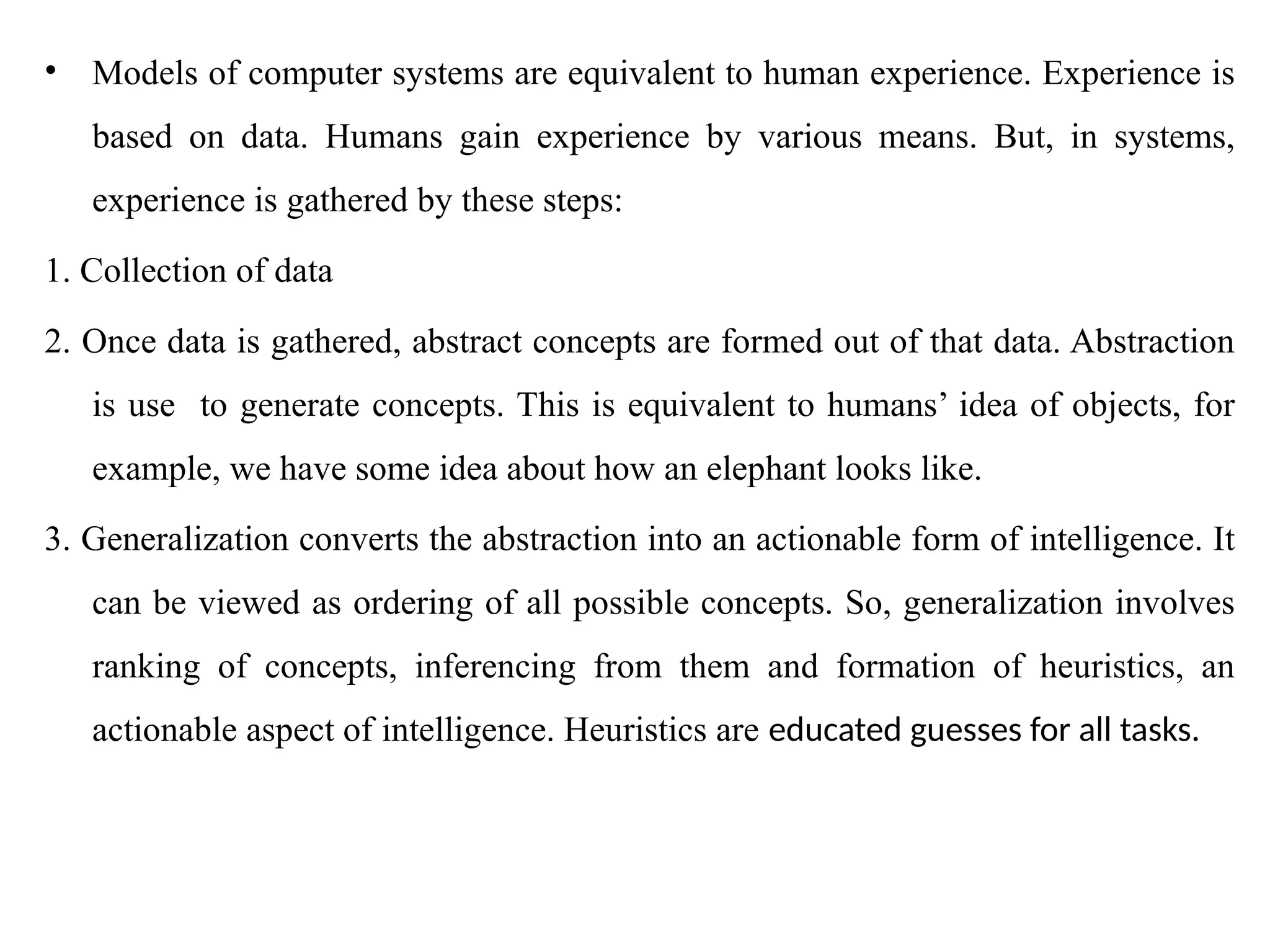 • Models of computer systems are equivalent to human experience. Experience is
based on data. Humans gain experience by various means. But, in systems,
experience is gathered by these steps:
1. Collection of data
2. Once data is gathered, abstract concepts are formed out of that data. Abstraction
is use to generate concepts. This is equivalent to humans’ idea of objects, for
example, we have some idea about how an elephant looks like.
3. Generalization converts the abstraction into an actionable form of intelligence. It
can be viewed as ordering of all possible concepts. So, generalization involves
ranking of concepts, inferencing from them and formation of heuristics, an
actionable aspect of intelligence. Heuristics are educated guesses for all tasks.
 