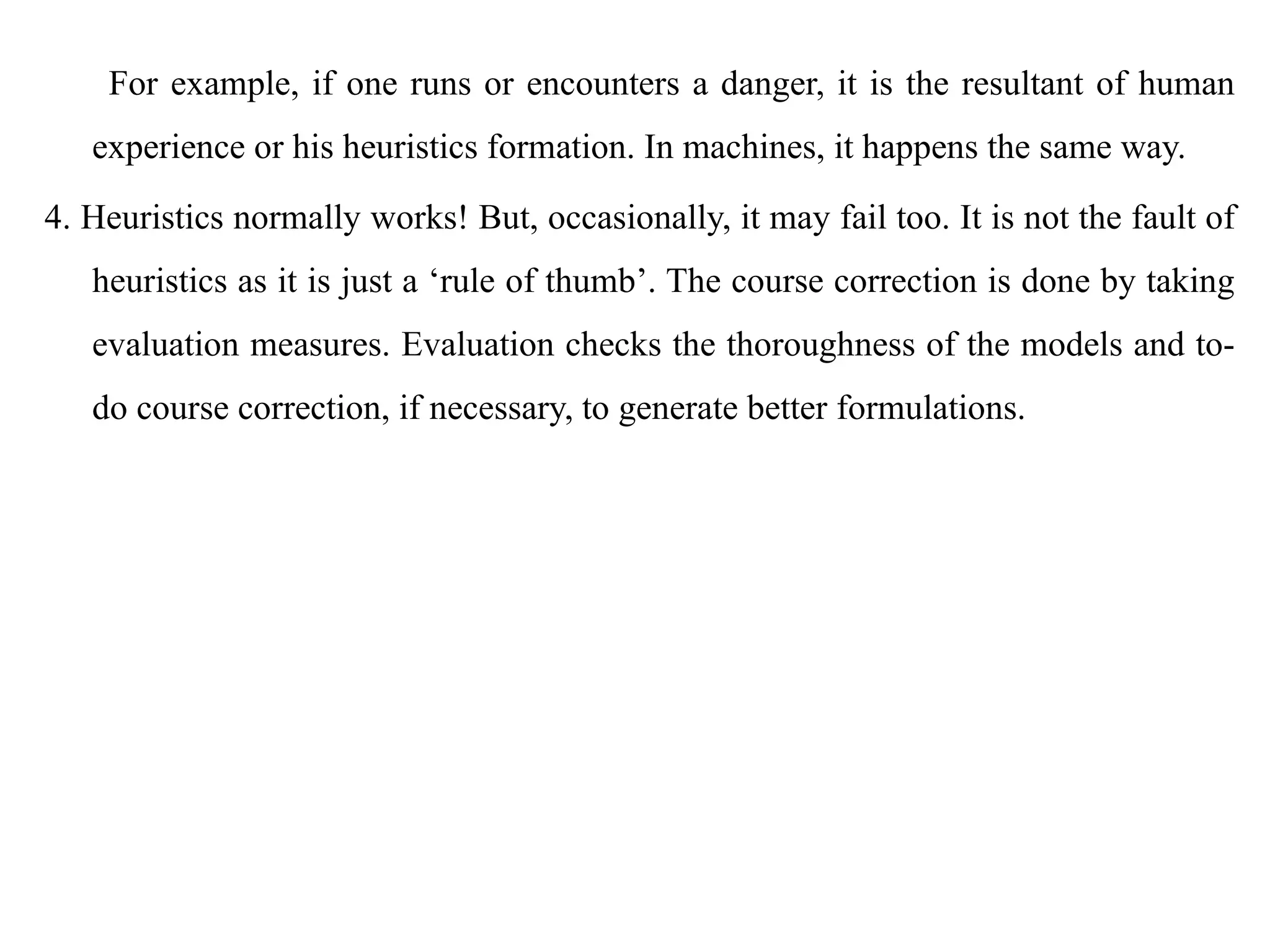 For example, if one runs or encounters a danger, it is the resultant of human
experience or his heuristics formation. In machines, it happens the same way.
4. Heuristics normally works! But, occasionally, it may fail too. It is not the fault of
heuristics as it is just a ‘rule of thumb’. The course correction is done by taking
evaluation measures. Evaluation checks the thoroughness of the models and to-
do course correction, if necessary, to generate better formulations.
 