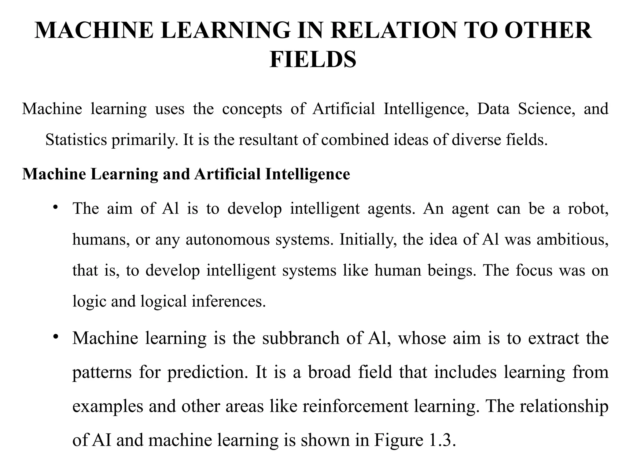 MACHINE LEARNING IN RELATION TO OTHER
FIELDS
Machine learning uses the concepts of Artificial Intelligence, Data Science, and
Statistics primarily. It is the resultant of combined ideas of diverse fields.
Machine Learning and Artificial Intelligence
• The aim of Al is to develop intelligent agents. An agent can be a robot,
humans, or any autonomous systems. Initially, the idea of Al was ambitious,
that is, to develop intelligent systems like human beings. The focus was on
logic and logical inferences.
• Machine learning is the subbranch of Al, whose aim is to extract the
patterns for prediction. It is a broad field that includes learning from
examples and other areas like reinforcement learning. The relationship
of AI and machine learning is shown in Figure 1.3.
 