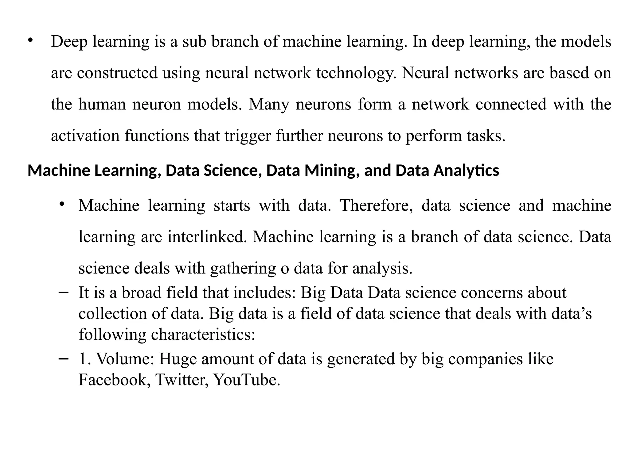 • Deep learning is a sub branch of machine learning. In deep learning, the models
are constructed using neural network technology. Neural networks are based on
the human neuron models. Many neurons form a network connected with the
activation functions that trigger further neurons to perform tasks.
Machine Learning, Data Science, Data Mining, and Data Analytics
• Machine learning starts with data. Therefore, data science and machine
learning are interlinked. Machine learning is a branch of data science. Data
science deals with gathering o data for analysis.
– It is a broad field that includes: Big Data Data science concerns about
collection of data. Big data is a field of data science that deals with data’s
following characteristics:
– 1. Volume: Huge amount of data is generated by big companies like
Facebook, Twitter, YouTube.
 