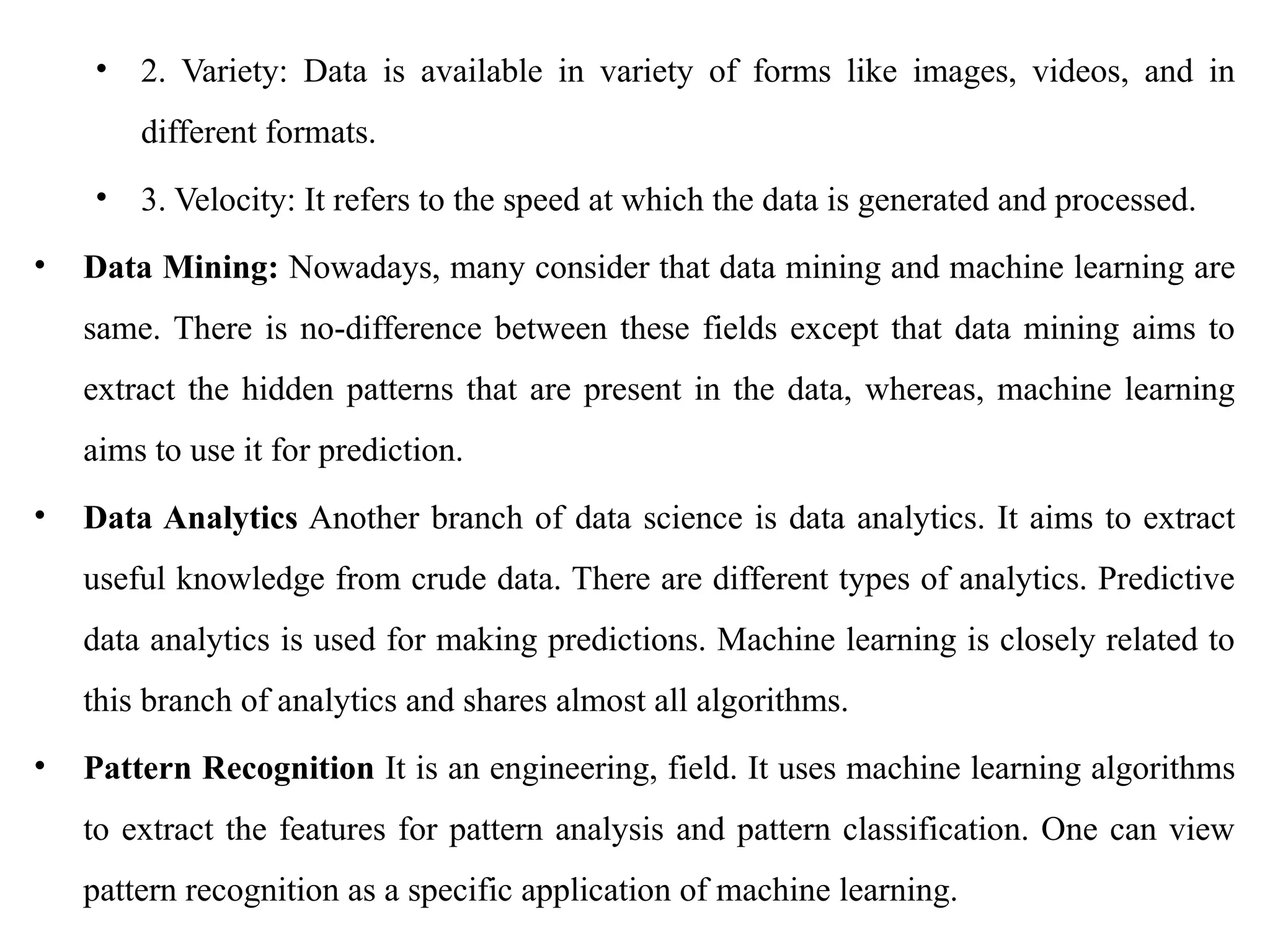 • 2. Variety: Data is available in variety of forms like images, videos, and in
different formats.
• 3. Velocity: It refers to the speed at which the data is generated and processed.
• Data Mining: Nowadays, many consider that data mining and machine learning are
same. There is no-difference between these fields except that data mining aims to
extract the hidden patterns that are present in the data, whereas, machine learning
aims to use it for prediction.
• Data Analytics Another branch of data science is data analytics. It aims to extract
useful knowledge from crude data. There are different types of analytics. Predictive
data analytics is used for making predictions. Machine learning is closely related to
this branch of analytics and shares almost all algorithms.
• Pattern Recognition It is an engineering, field. It uses machine learning algorithms
to extract the features for pattern analysis and pattern classification. One can view
pattern recognition as a specific application of machine learning.
 