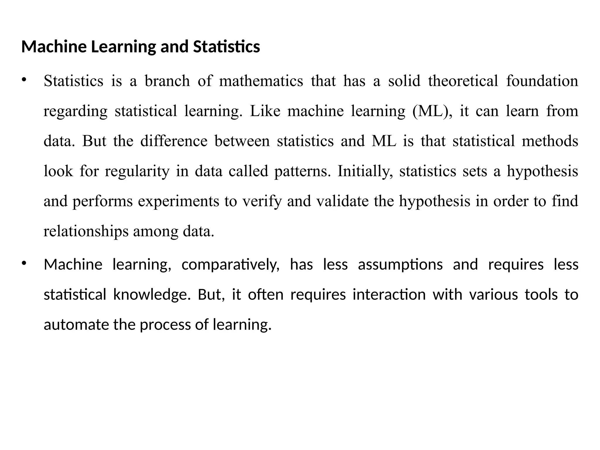 Machine Learning and Statistics
• Statistics is a branch of mathematics that has a solid theoretical foundation
regarding statistical learning. Like machine learning (ML), it can learn from
data. But the difference between statistics and ML is that statistical methods
look for regularity in data called patterns. Initially, statistics sets a hypothesis
and performs experiments to verify and validate the hypothesis in order to find
relationships among data.
• Machine learning, comparatively, has less assumptions and requires less
statistical knowledge. But, it often requires interaction with various tools to
automate the process of learning.
 