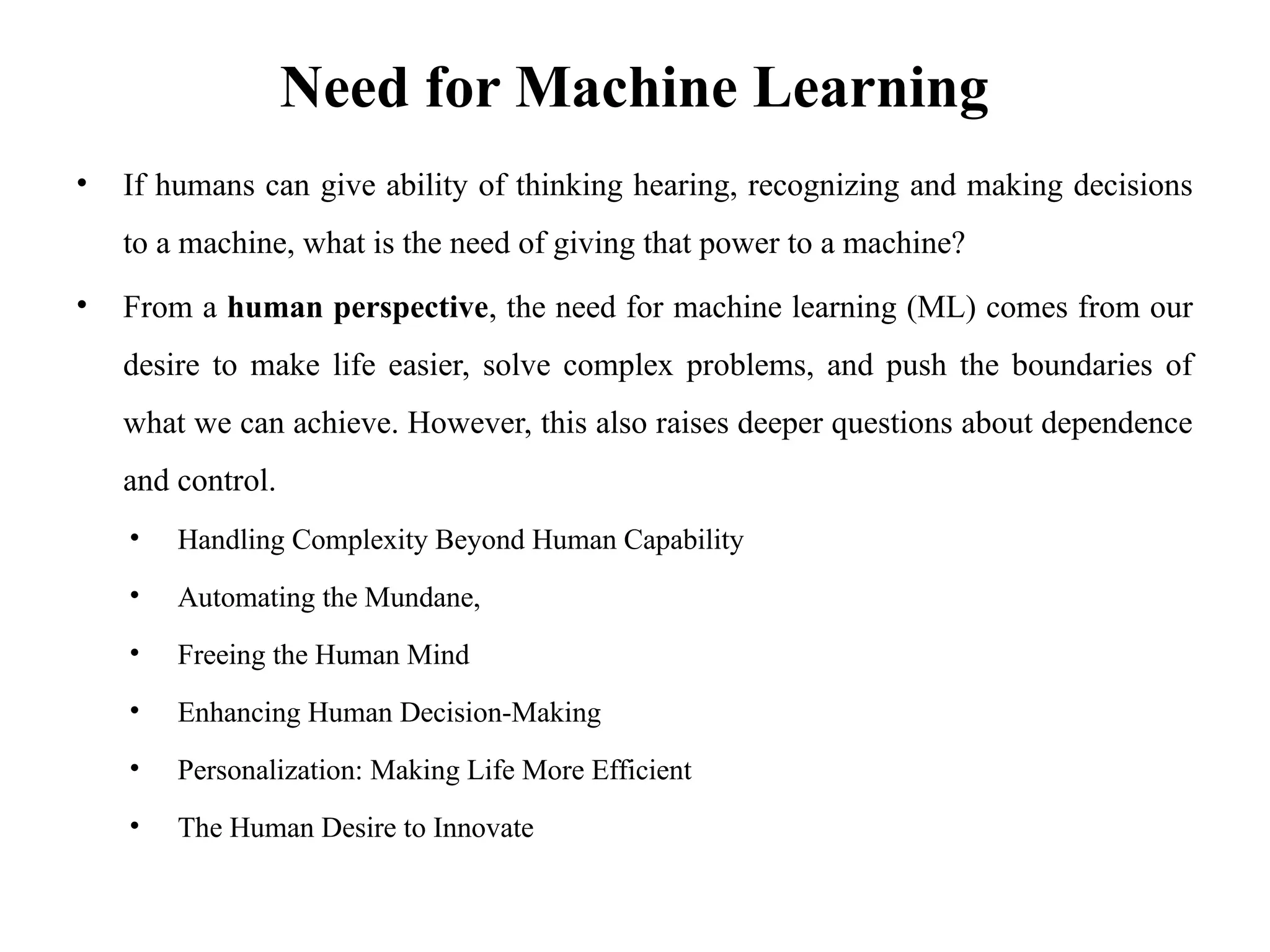 Need for Machine Learning
• If humans can give ability of thinking hearing, recognizing and making decisions
to a machine, what is the need of giving that power to a machine?
• From a human perspective, the need for machine learning (ML) comes from our
desire to make life easier, solve complex problems, and push the boundaries of
what we can achieve. However, this also raises deeper questions about dependence
and control.
• Handling Complexity Beyond Human Capability
• Automating the Mundane,
• Freeing the Human Mind
• Enhancing Human Decision-Making
• Personalization: Making Life More Efficient
• The Human Desire to Innovate
 