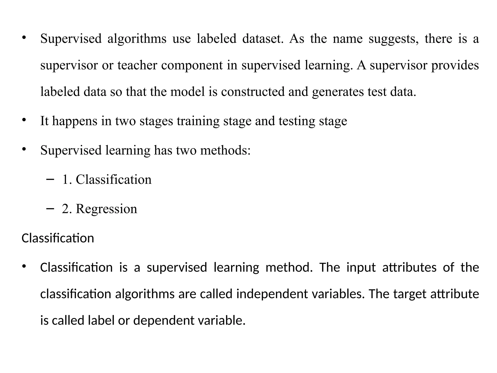 • Supervised algorithms use labeled dataset. As the name suggests, there is a
supervisor or teacher component in supervised learning. A supervisor provides
labeled data so that the model is constructed and generates test data.
• It happens in two stages training stage and testing stage
• Supervised learning has two methods:
– 1. Classification
– 2. Regression
Classification
• Classification is a supervised learning method. The input attributes of the
classification algorithms are called independent variables. The target attribute
is called label or dependent variable.
 