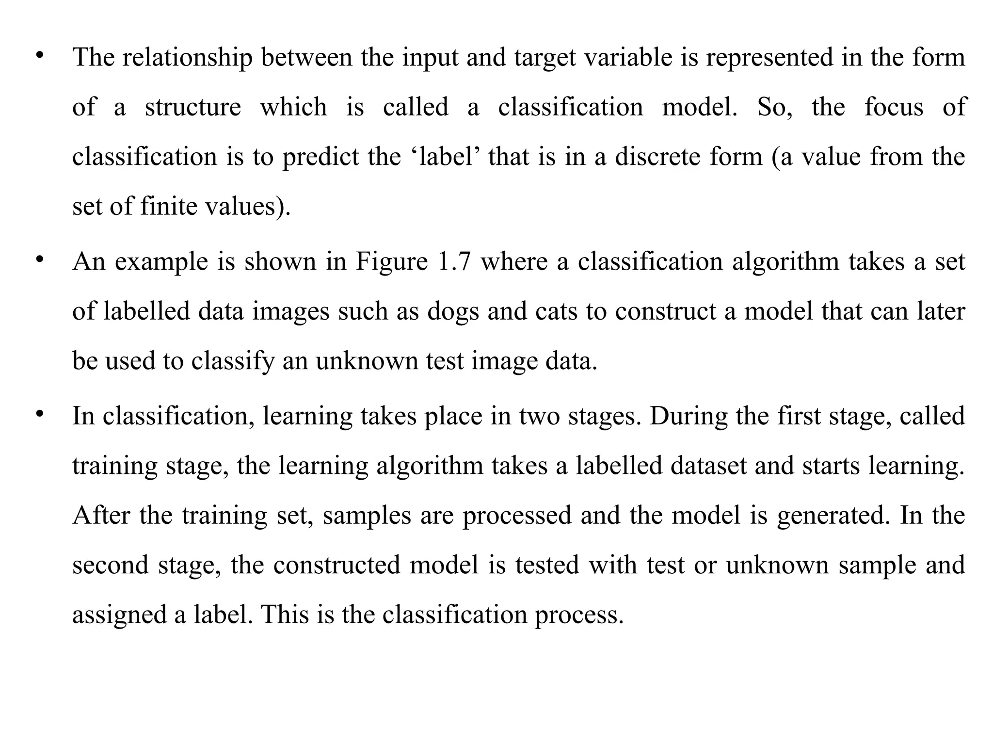 • The relationship between the input and target variable is represented in the form
of a structure which is called a classification model. So, the focus of
classification is to predict the ‘label’ that is in a discrete form (a value from the
set of finite values).
• An example is shown in Figure 1.7 where a classification algorithm takes a set
of labelled data images such as dogs and cats to construct a model that can later
be used to classify an unknown test image data.
• In classification, learning takes place in two stages. During the first stage, called
training stage, the learning algorithm takes a labelled dataset and starts learning.
After the training set, samples are processed and the model is generated. In the
second stage, the constructed model is tested with test or unknown sample and
assigned a label. This is the classification process.
 