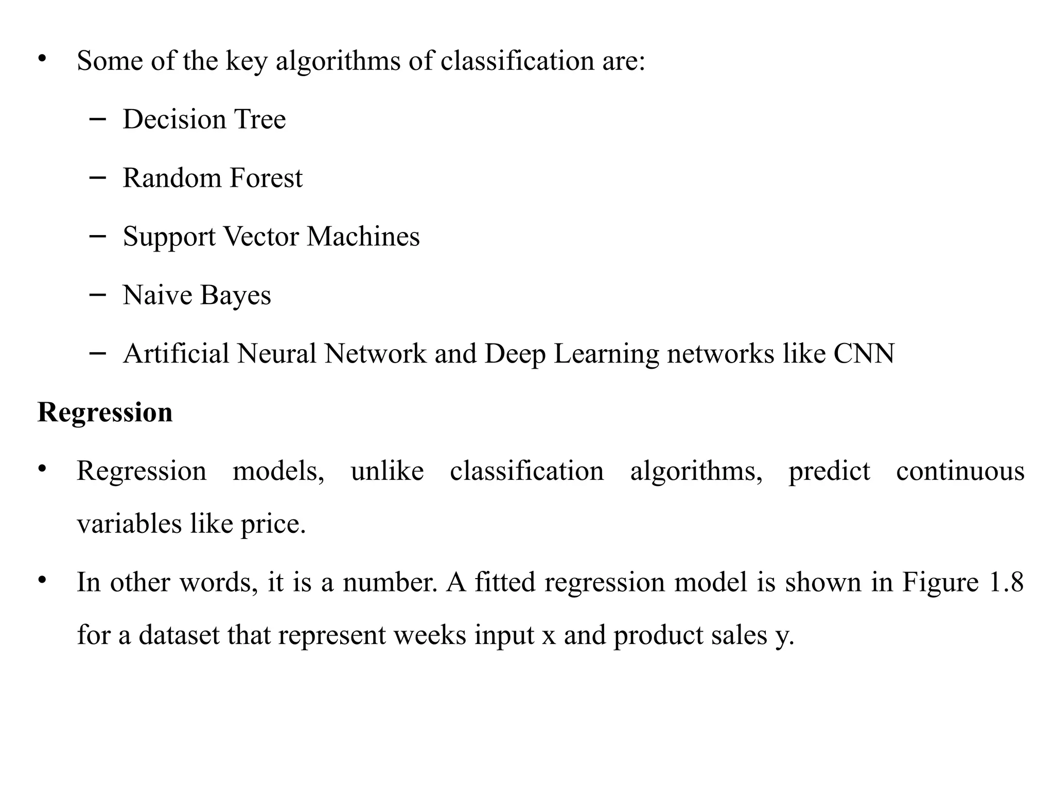 • Some of the key algorithms of classification are:
– Decision Tree
– Random Forest
– Support Vector Machines
– Naive Bayes
– Artificial Neural Network and Deep Learning networks like CNN
Regression
• Regression models, unlike classification algorithms, predict continuous
variables like price.
• In other words, it is a number. A fitted regression model is shown in Figure 1.8
for a dataset that represent weeks input x and product sales y.
 