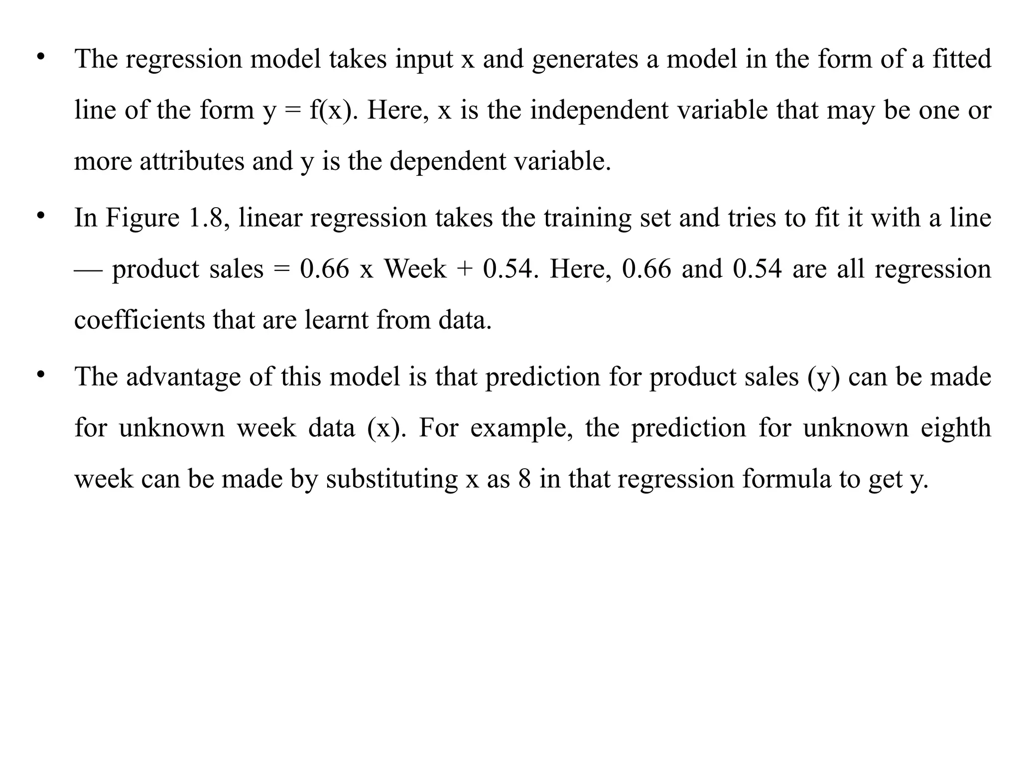 • The regression model takes input x and generates a model in the form of a fitted
line of the form y = f(x). Here, x is the independent variable that may be one or
more attributes and y is the dependent variable.
• In Figure 1.8, linear regression takes the training set and tries to fit it with a line
— product sales = 0.66 x Week + 0.54. Here, 0.66 and 0.54 are all regression
coefficients that are learnt from data.
• The advantage of this model is that prediction for product sales (y) can be made
for unknown week data (x). For example, the prediction for unknown eighth
week can be made by substituting x as 8 in that regression formula to get y.
 