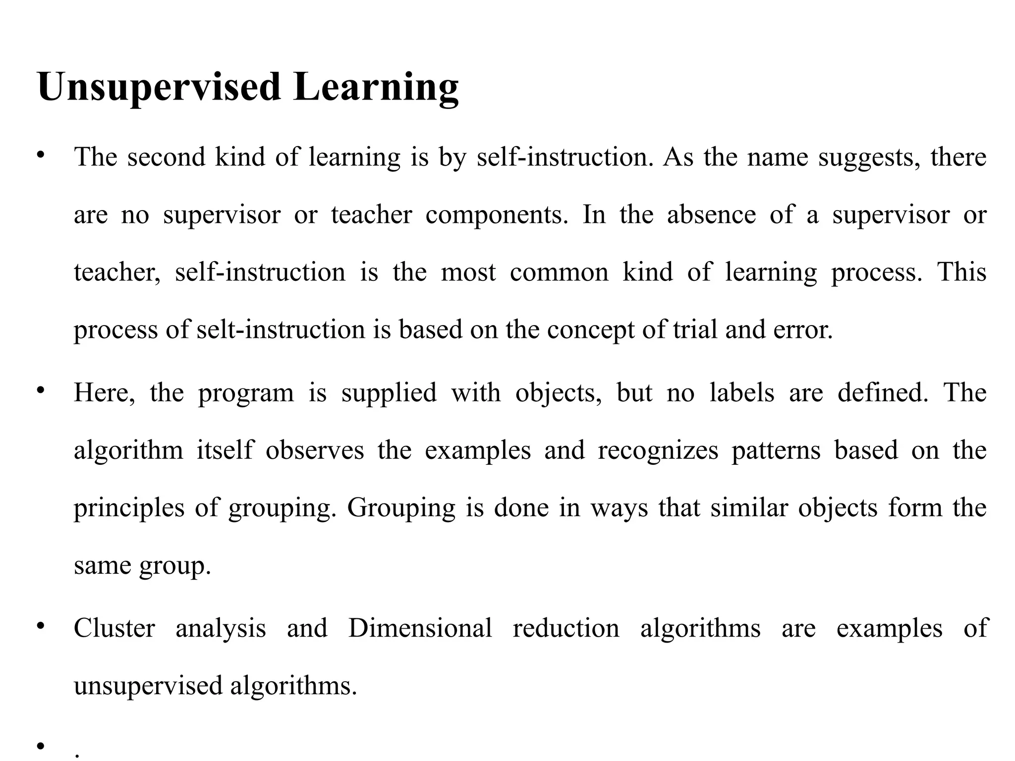 Unsupervised Learning
• The second kind of learning is by self-instruction. As the name suggests, there
are no supervisor or teacher components. In the absence of a supervisor or
teacher, self-instruction is the most common kind of learning process. This
process of selt-instruction is based on the concept of trial and error.
• Here, the program is supplied with objects, but no labels are defined. The
algorithm itself observes the examples and recognizes patterns based on the
principles of grouping. Grouping is done in ways that similar objects form the
same group.
• Cluster analysis and Dimensional reduction algorithms are examples of
unsupervised algorithms.
• .
 