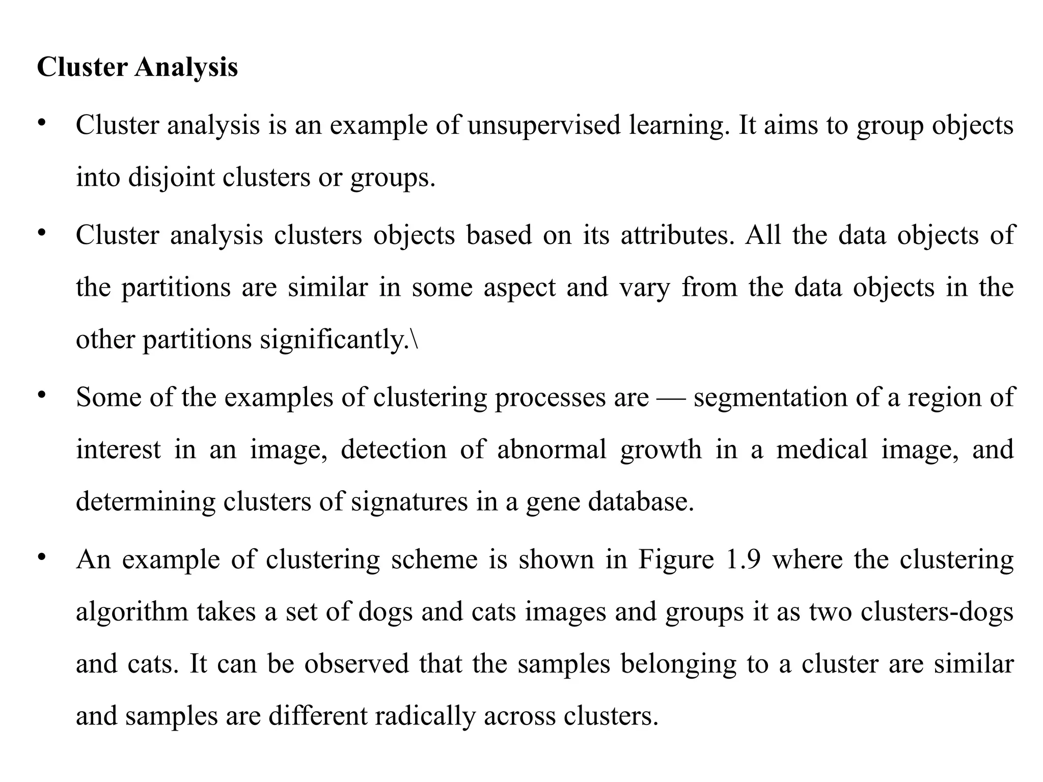Cluster Analysis
• Cluster analysis is an example of unsupervised learning. It aims to group objects
into disjoint clusters or groups.
• Cluster analysis clusters objects based on its attributes. All the data objects of
the partitions are similar in some aspect and vary from the data objects in the
other partitions significantly.
• Some of the examples of clustering processes are — segmentation of a region of
interest in an image, detection of abnormal growth in a medical image, and
determining clusters of signatures in a gene database.
• An example of clustering scheme is shown in Figure 1.9 where the clustering
algorithm takes a set of dogs and cats images and groups it as two clusters-dogs
and cats. It can be observed that the samples belonging to a cluster are similar
and samples are different radically across clusters.
 