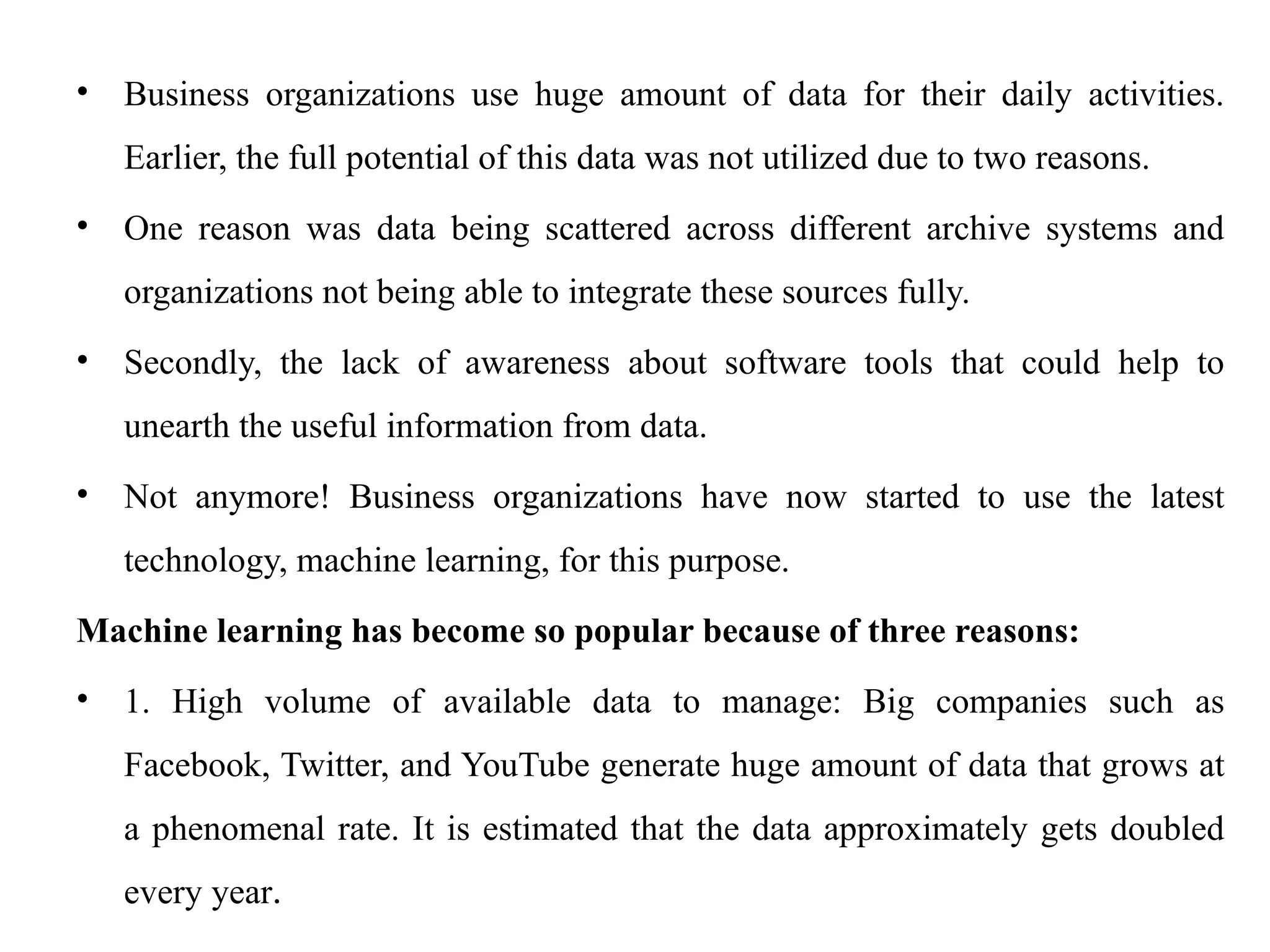 • Business organizations use huge amount of data for their daily activities.
Earlier, the full potential of this data was not utilized due to two reasons.
• One reason was data being scattered across different archive systems and
organizations not being able to integrate these sources fully.
• Secondly, the lack of awareness about software tools that could help to
unearth the useful information from data.
• Not anymore! Business organizations have now started to use the latest
technology, machine learning, for this purpose.
Machine learning has become so popular because of three reasons:
• 1. High volume of available data to manage: Big companies such as
Facebook, Twitter, and YouTube generate huge amount of data that grows at
a phenomenal rate. It is estimated that the data approximately gets doubled
every year.
 