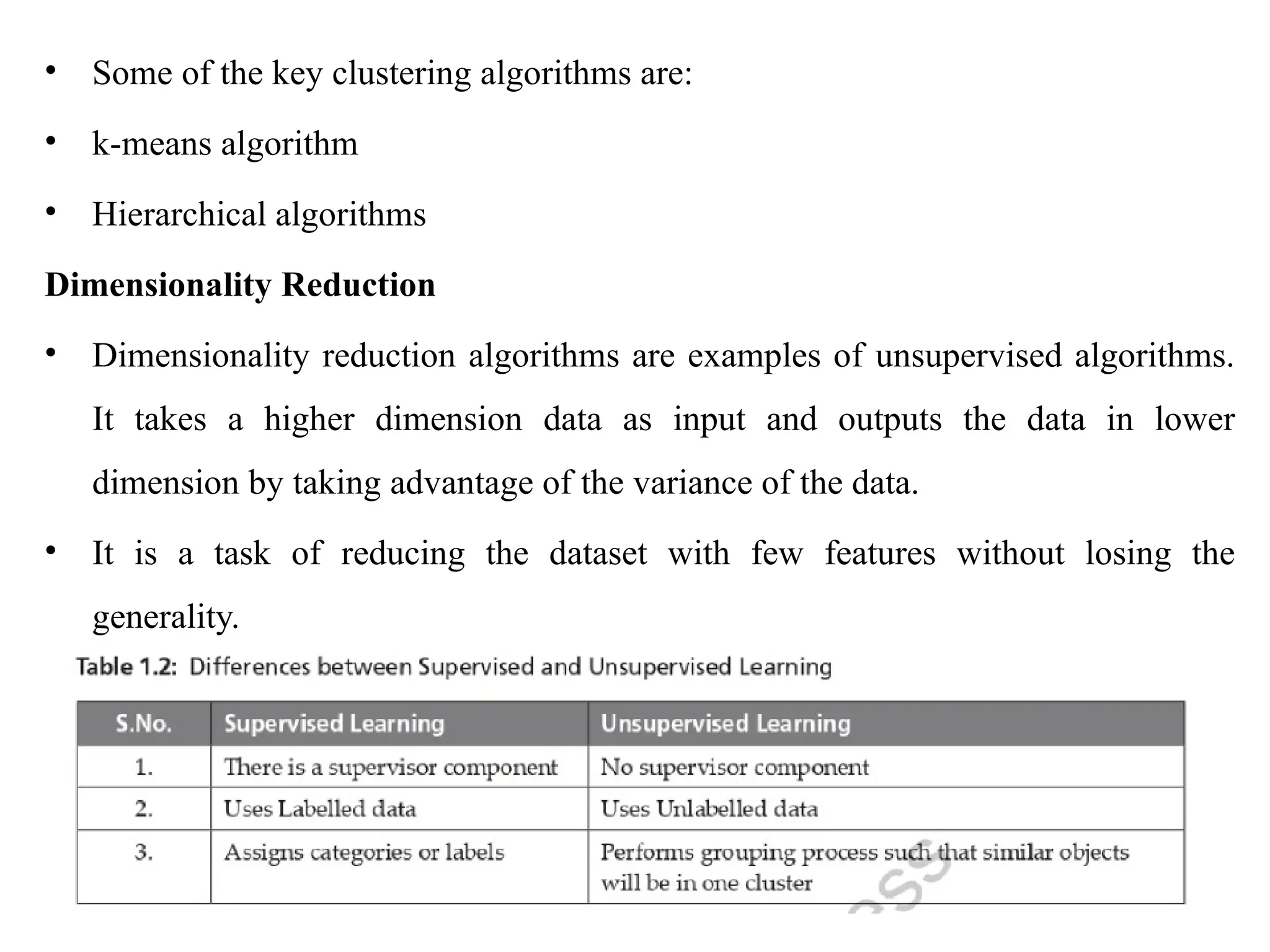 • Some of the key clustering algorithms are:
• k-means algorithm
• Hierarchical algorithms
Dimensionality Reduction
• Dimensionality reduction algorithms are examples of unsupervised algorithms.
It takes a higher dimension data as input and outputs the data in lower
dimension by taking advantage of the variance of the data.
• It is a task of reducing the dataset with few features without losing the
generality.
 