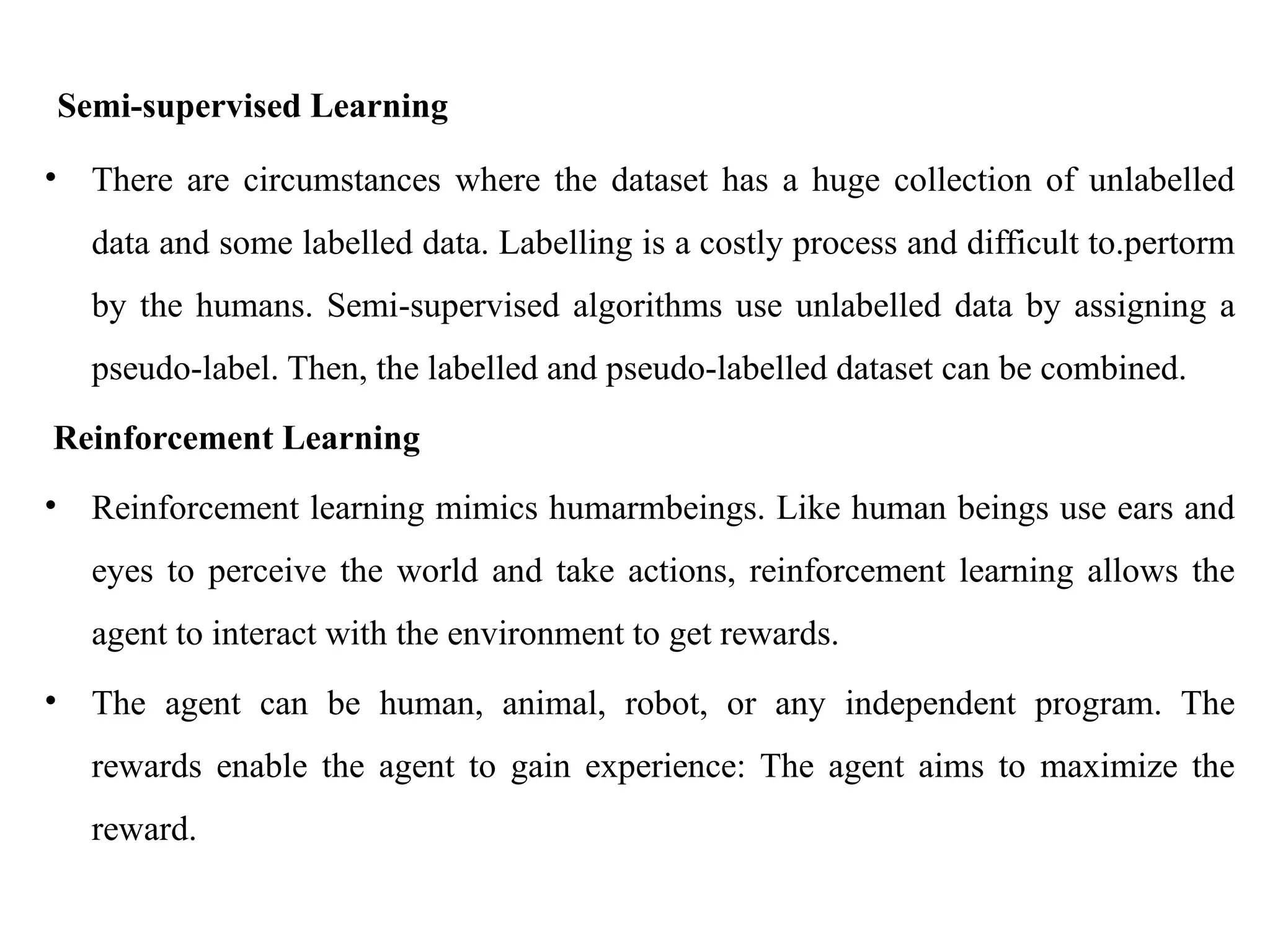 Semi-supervised Learning
• There are circumstances where the dataset has a huge collection of unlabelled
data and some labelled data. Labelling is a costly process and difficult to.pertorm
by the humans. Semi-supervised algorithms use unlabelled data by assigning a
pseudo-label. Then, the labelled and pseudo-labelled dataset can be combined.
Reinforcement Learning
• Reinforcement learning mimics humarmbeings. Like human beings use ears and
eyes to perceive the world and take actions, reinforcement learning allows the
agent to interact with the environment to get rewards.
• The agent can be human, animal, robot, or any independent program. The
rewards enable the agent to gain experience: The agent aims to maximize the
reward.
 