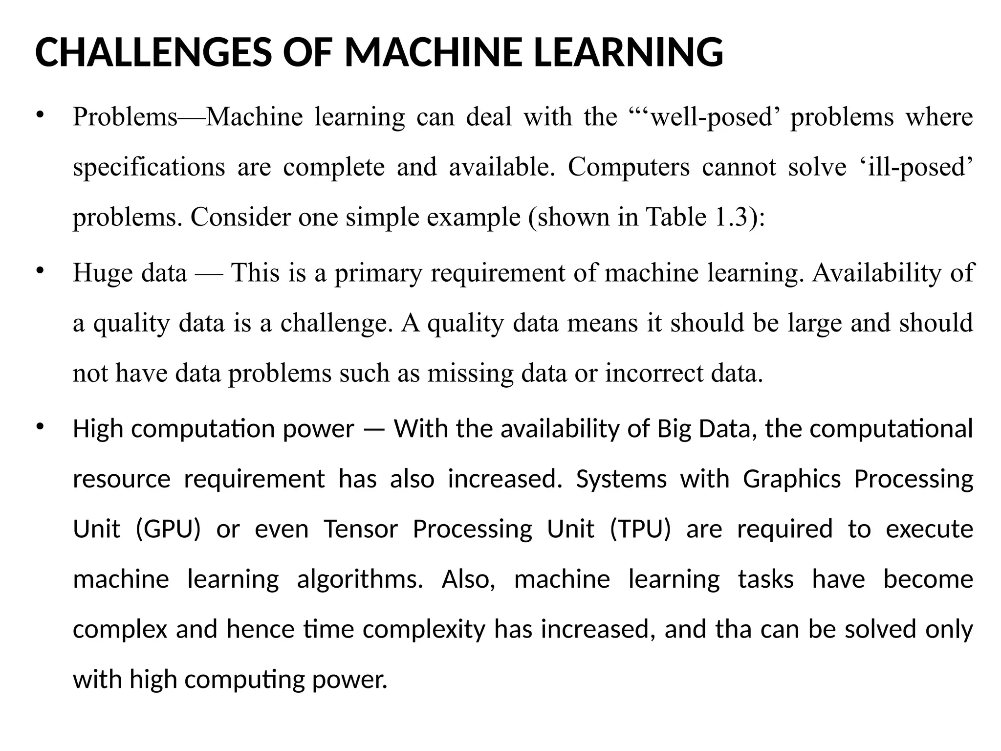 CHALLENGES OF MACHINE LEARNING
• Problems—Machine learning can deal with the “‘well-posed’ problems where
specifications are complete and available. Computers cannot solve ‘ill-posed’
problems. Consider one simple example (shown in Table 1.3):
• Huge data — This is a primary requirement of machine learning. Availability of
a quality data is a challenge. A quality data means it should be large and should
not have data problems such as missing data or incorrect data.
• High computation power — With the availability of Big Data, the computational
resource requirement has also increased. Systems with Graphics Processing
Unit (GPU) or even Tensor Processing Unit (TPU) are required to execute
machine learning algorithms. Also, machine learning tasks have become
complex and hence time complexity has increased, and tha can be solved only
with high computing power.
 