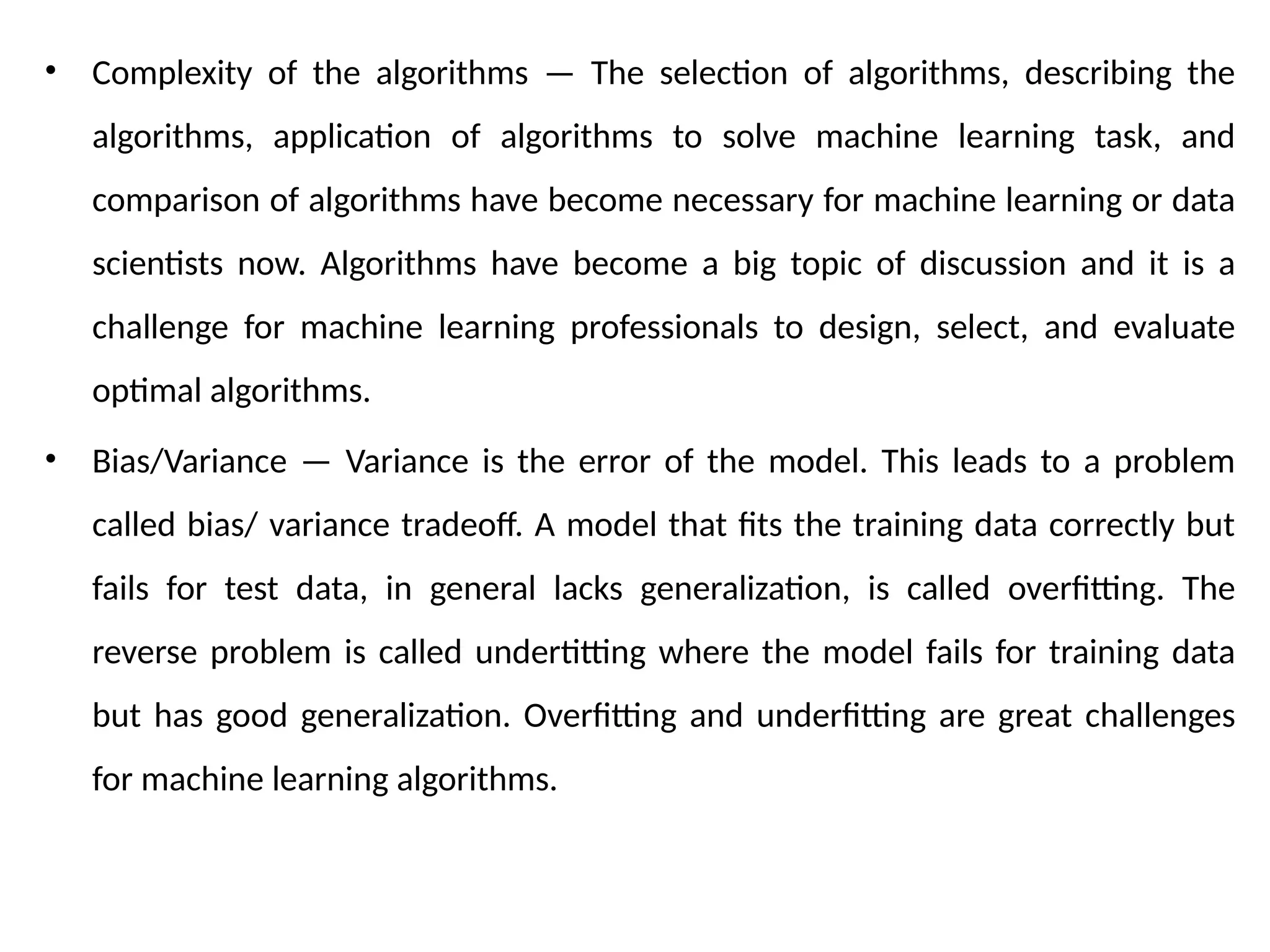 • Complexity of the algorithms — The selection of algorithms, describing the
algorithms, application of algorithms to solve machine learning task, and
comparison of algorithms have become necessary for machine learning or data
scientists now. Algorithms have become a big topic of discussion and it is a
challenge for machine learning professionals to design, select, and evaluate
optimal algorithms.
• Bias/Variance — Variance is the error of the model. This leads to a problem
called bias/ variance tradeoff. A model that fits the training data correctly but
fails for test data, in general lacks generalization, is called overfitting. The
reverse problem is called undertitting where the model fails for training data
but has good generalization. Overfitting and underfitting are great challenges
for machine learning algorithms.
 
