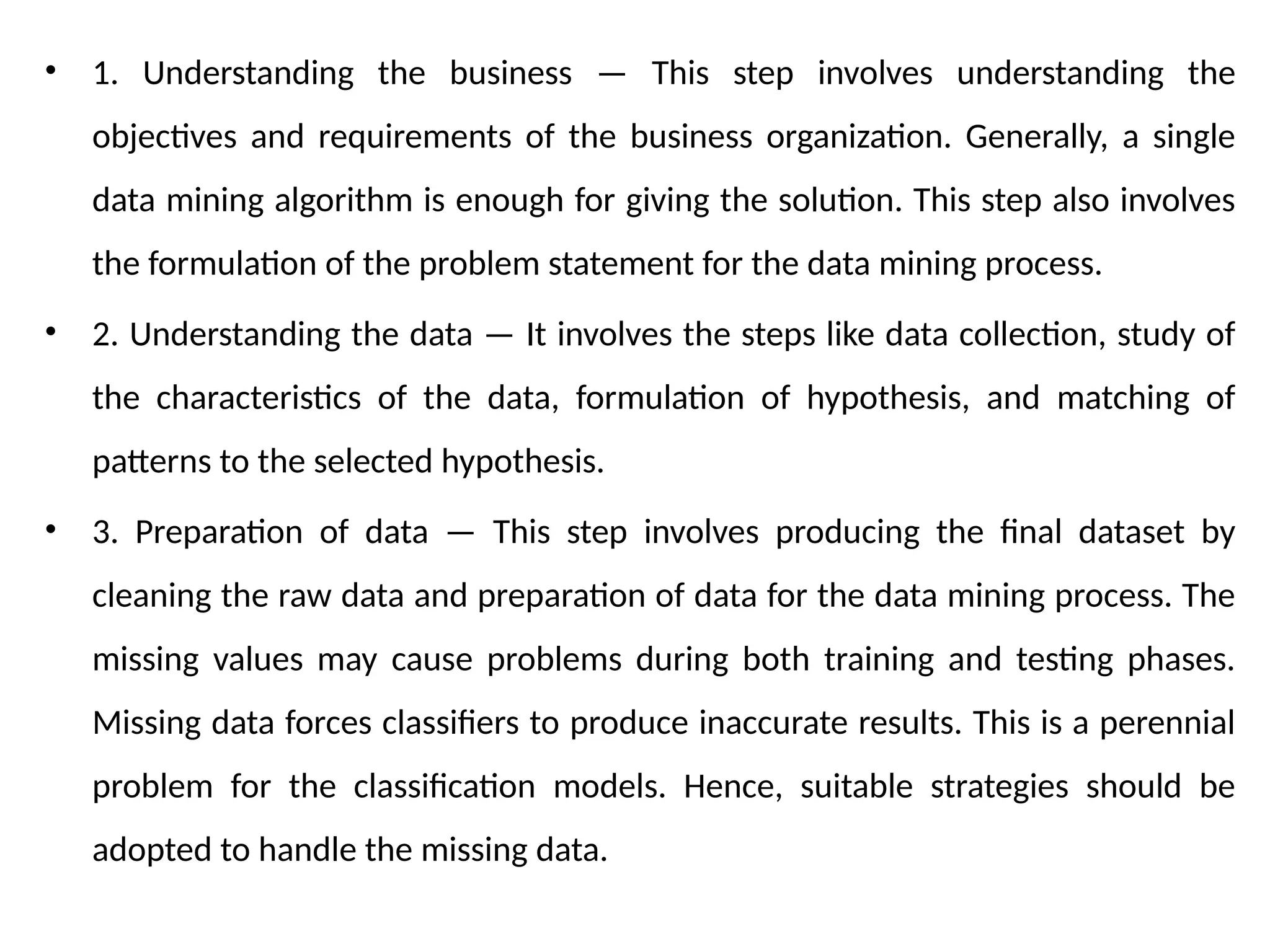 • 1. Understanding the business — This step involves understanding the
objectives and requirements of the business organization. Generally, a single
data mining algorithm is enough for giving the solution. This step also involves
the formulation of the problem statement for the data mining process.
• 2. Understanding the data — It involves the steps like data collection, study of
the characteristics of the data, formulation of hypothesis, and matching of
patterns to the selected hypothesis.
• 3. Preparation of data — This step involves producing the final dataset by
cleaning the raw data and preparation of data for the data mining process. The
missing values may cause problems during both training and testing phases.
Missing data forces classifiers to produce inaccurate results. This is a perennial
problem for the classification models. Hence, suitable strategies should be
adopted to handle the missing data.
 