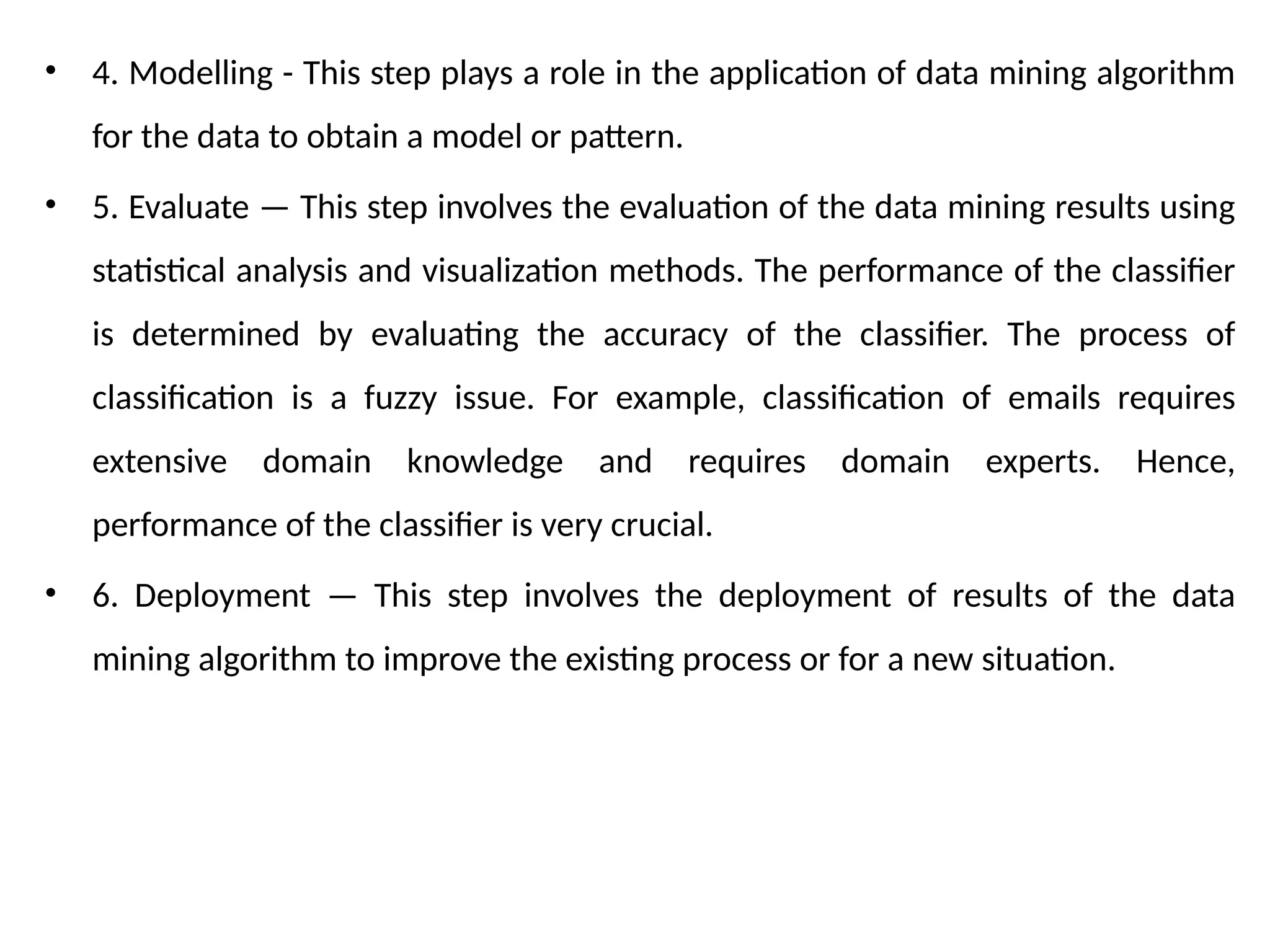 • 4. Modelling - This step plays a role in the application of data mining algorithm
for the data to obtain a model or pattern.
• 5. Evaluate — This step involves the evaluation of the data mining results using
statistical analysis and visualization methods. The performance of the classifier
is determined by evaluating the accuracy of the classifier. The process of
classification is a fuzzy issue. For example, classification of emails requires
extensive domain knowledge and requires domain experts. Hence,
performance of the classifier is very crucial.
• 6. Deployment — This step involves the deployment of results of the data
mining algorithm to improve the existing process or for a new situation.
 