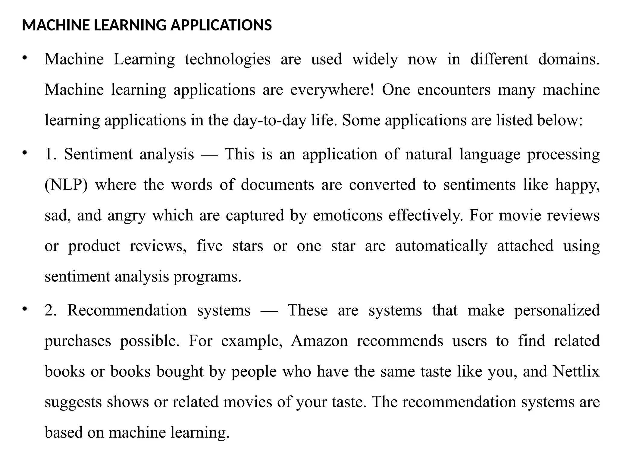 MACHINE LEARNING APPLICATIONS
• Machine Learning technologies are used widely now in different domains.
Machine learning applications are everywhere! One encounters many machine
learning applications in the day-to-day life. Some applications are listed below:
• 1. Sentiment analysis — This is an application of natural language processing
(NLP) where the words of documents are converted to sentiments like happy,
sad, and angry which are captured by emoticons effectively. For movie reviews
or product reviews, five stars or one star are automatically attached using
sentiment analysis programs.
• 2. Recommendation systems — These are systems that make personalized
purchases possible. For example, Amazon recommends users to find related
books or books bought by people who have the same taste like you, and Nettlix
suggests shows or related movies of your taste. The recommendation systems are
based on machine learning.
 