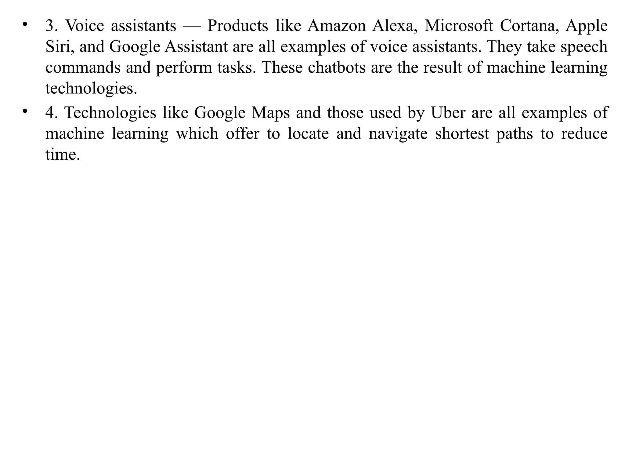 • 3. Voice assistants — Products like Amazon Alexa, Microsoft Cortana, Apple
Siri, and Google Assistant are all examples of voice assistants. They take speech
commands and perform tasks. These chatbots are the result of machine learning
technologies.
• 4. Technologies like Google Maps and those used by Uber are all examples of
machine learning which offer to locate and navigate shortest paths to reduce
time.
 