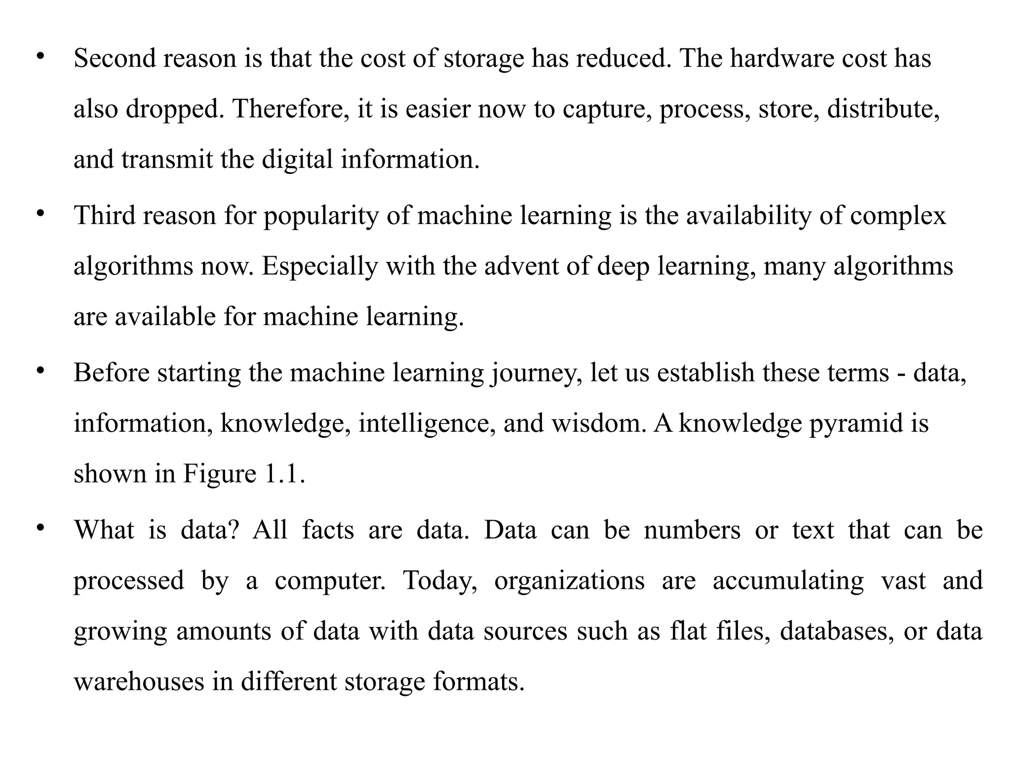 • Second reason is that the cost of storage has reduced. The hardware cost has
also dropped. Therefore, it is easier now to capture, process, store, distribute,
and transmit the digital information.
• Third reason for popularity of machine learning is the availability of complex
algorithms now. Especially with the advent of deep learning, many algorithms
are available for machine learning.
• Before starting the machine learning journey, let us establish these terms - data,
information, knowledge, intelligence, and wisdom. A knowledge pyramid is
shown in Figure 1.1.
• What is data? All facts are data. Data can be numbers or text that can be
processed by a computer. Today, organizations are accumulating vast and
growing amounts of data with data sources such as flat files, databases, or data
warehouses in different storage formats.
 