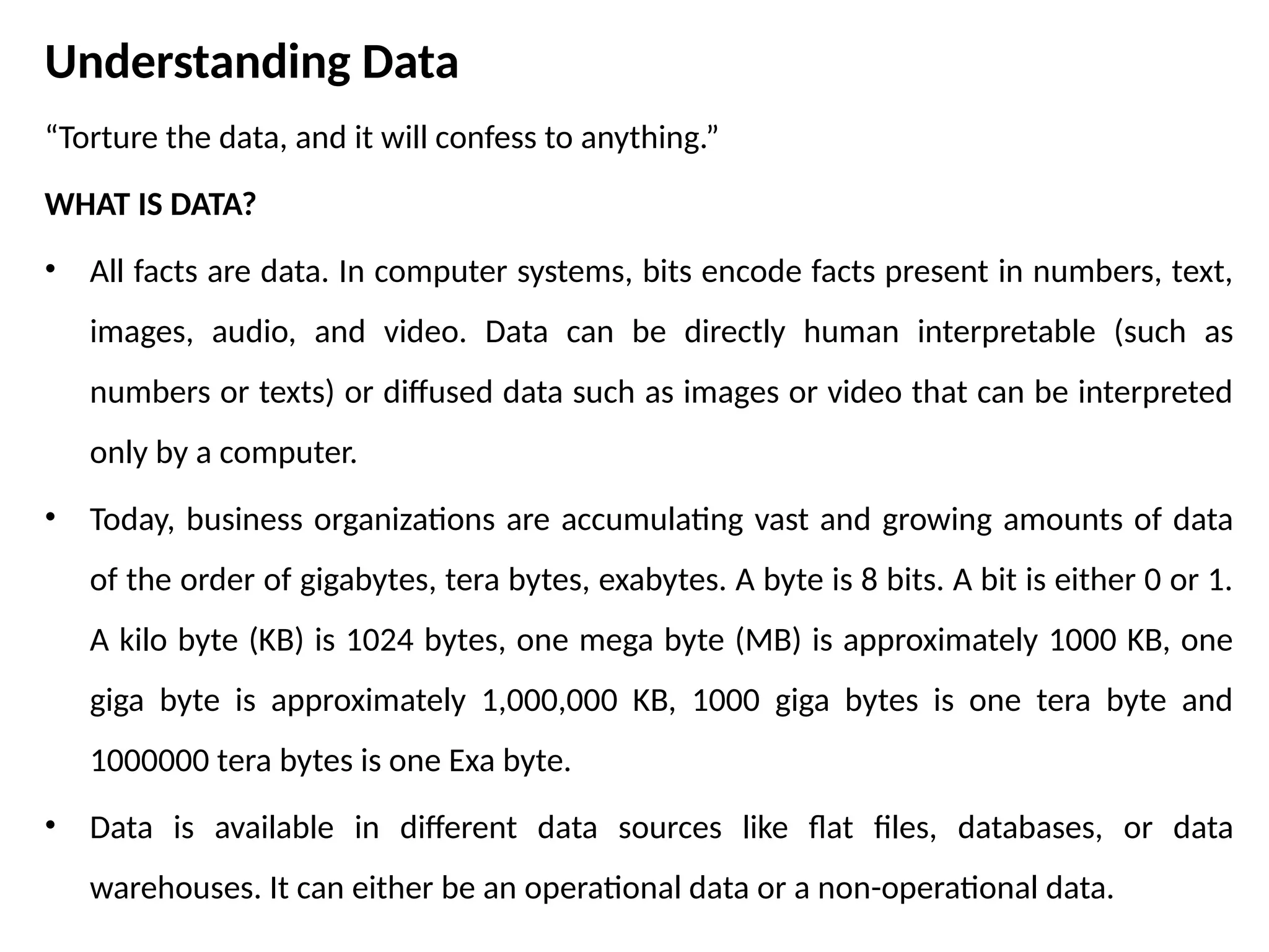 Understanding Data
“Torture the data, and it will confess to anything.”
WHAT IS DATA?
• All facts are data. In computer systems, bits encode facts present in numbers, text,
images, audio, and video. Data can be directly human interpretable (such as
numbers or texts) or diffused data such as images or video that can be interpreted
only by a computer.
• Today, business organizations are accumulating vast and growing amounts of data
of the order of gigabytes, tera bytes, exabytes. A byte is 8 bits. A bit is either 0 or 1.
A kilo byte (KB) is 1024 bytes, one mega byte (MB) is approximately 1000 KB, one
giga byte is approximately 1,000,000 KB, 1000 giga bytes is one tera byte and
1000000 tera bytes is one Exa byte.
• Data is available in different data sources like flat files, databases, or data
warehouses. It can either be an operational data or a non-operational data.
 
