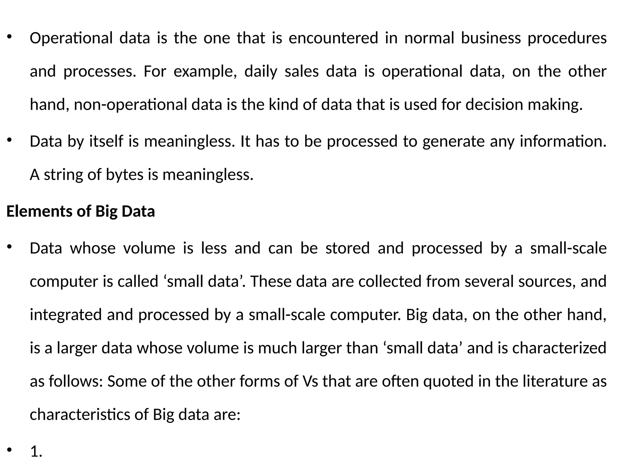 • Operational data is the one that is encountered in normal business procedures
and processes. For example, daily sales data is operational data, on the other
hand, non-operational data is the kind of data that is used for decision making.
• Data by itself is meaningless. It has to be processed to generate any information.
A string of bytes is meaningless.
Elements of Big Data
• Data whose volume is less and can be stored and processed by a small-scale
computer is called ‘small data’. These data are collected from several sources, and
integrated and processed by a small-scale computer. Big data, on the other hand,
is a larger data whose volume is much larger than ‘small data’ and is characterized
as follows: Some of the other forms of Vs that are often quoted in the literature as
characteristics of Big data are:
• 1.
 