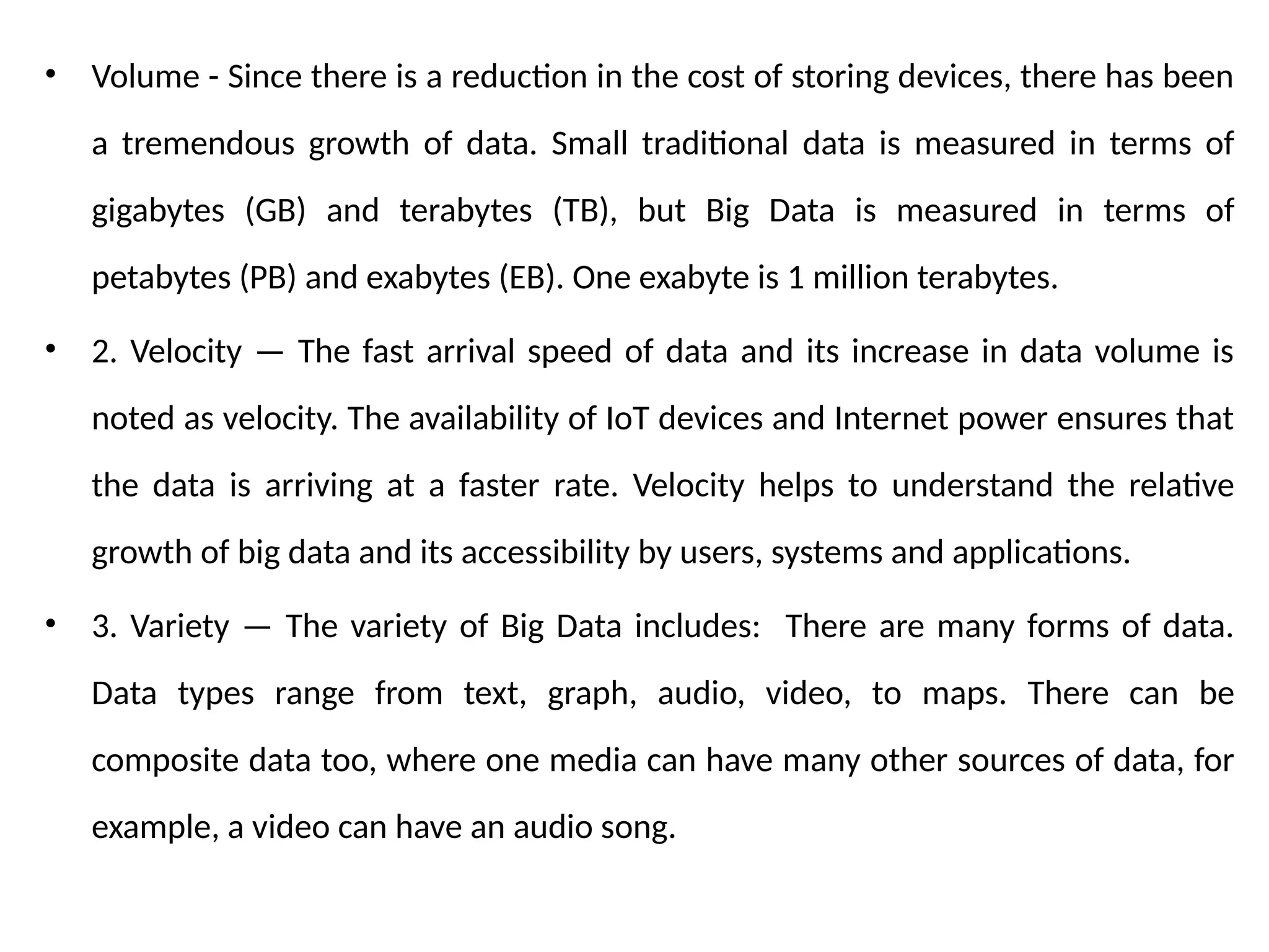 • Volume - Since there is a reduction in the cost of storing devices, there has been
a tremendous growth of data. Small traditional data is measured in terms of
gigabytes (GB) and terabytes (TB), but Big Data is measured in terms of
petabytes (PB) and exabytes (EB). One exabyte is 1 million terabytes.
• 2. Velocity — The fast arrival speed of data and its increase in data volume is
noted as velocity. The availability of IoT devices and Internet power ensures that
the data is arriving at a faster rate. Velocity helps to understand the relative
growth of big data and its accessibility by users, systems and applications.
• 3. Variety — The variety of Big Data includes: There are many forms of data.
Data types range from text, graph, audio, video, to maps. There can be
composite data too, where one media can have many other sources of data, for
example, a video can have an audio song.
 